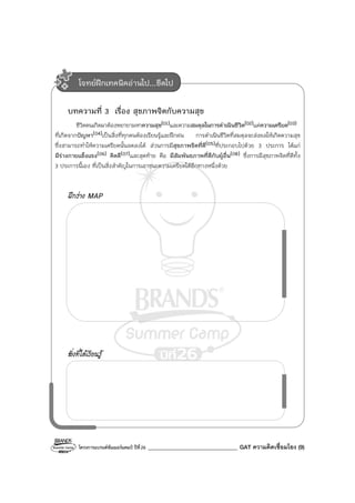 โครงการแบรนด์ซัมเมอร์แคมป์ ปีที่26 ________________________________ GAT ความคิดเชื่อมโยง (9)
บทความที่ 3 เรื่อง สุขภาพจิตกับความสุข
ชีวิตคนเกิดมาต้องพยายามหาความสุข(01)และความสมดุลในการดําเนินชีวิต(02)แต่ความเครียด(03)
ที่เกิดจากปัญหา(04)เป็นสิ่งที่ทุกคนต้องเรียนรู้และฝึกฝน การดําเนินชีวิตที่สมดุลจะส่งผลให้เกิดความสุข
ซึ่งสามารถทําให้ความเครียดนั้นลดลงได้ ส่วนการมีสุขภาพจิตที่ดี(05)ที่ประกอบไปด้วย 3 ประการ ได้แก่
มีร่างกายแข็งแรง(06) คิดดี(07)และสุดท้าย คือ มีสัมพันธภาพที่ดีกับผู้อื่น(08) ซึ่งการมีสุขภาพจิตที่ดีทั้ง
3 ประการนี้เอง ที่เป็นสิ่งสําคัญในการเอาชนะความเครียดได้อีกทางหนึ่งด้วย
ฝึกร่าง MAP
สิ่งที่ได้เรียนรู้
โจทย์ฝึกเทคนิคอ่านไป...ขีดไป
 