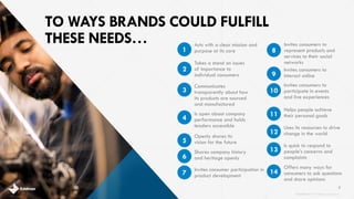 TO WAYS BRANDS COULD FULFILL
THESE NEEDS…
Shares company history
and heritage openly
Openly shares its
vision for the future
Is open about company
performance and holds
leaders accessible
Communicates
transparently about how
its products are sourced
and manufactured
Takes a stand on issues
of importance to
individual consumers
Offers many ways for
consumers to ask questions
and share opinions
Is quick to respond to
people’s concerns and
complaints
Helps people achieve
their personal goals
Invites consumers to
participate in events
and live experiences
Invites consumers to
interact online
Invites consumers to
represent products and
services to their social
networks
7
Acts with a clear mission and
purpose at its core1
2
3
4
5
6
Invites consumer participation in
product development7
8
9
14
13
Uses its resources to drive
change in the world12
11
10
brandshareTM 2014 ©Daniel J. Edelman, Inc .
 