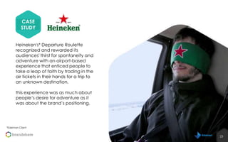 CASE
STUDY
Heineken's* Departure Roulette
recognized and rewarded its
audiences' thirst for spontaneity and
adventure with an airport-based
experience that enticed people to
take a leap of faith by trading in the
air tickets in their hands for a trip to
an unknown destination.
this experience was as much about
people’s desire for adventure as it
was about the brand’s positioning.

*Edelman Client

23
23

 