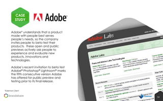 CASE
STUDY
Adobe* understands that a product
made with people best serves
people‘s needs, so the company
invites people to beta test their
products. these open and public
previews actively ask people to
experience and evaluate new
products, innovations and
technologies.
Adobe’s recent invitation to beta test
Adobe® Photoshop® Lightroom® marks
the fifth consecutive version Adobe
has offered for public preview and
testing prior to its final release.
*Edelman Client

34
34

 