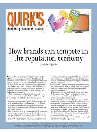 How brands can compete in
IC
the reputation ON
R economy
T
EC NLY
EL O
OR PUT
F T
OU
| By Mark Stapylton

S

ustainable, socially-responsible business has been practiced by some companies for more than 30 years. The
implementation of sustainable, socially-responsible business
models - captured in full cost-accounting methods known as
the triple bottom line (TBL) and commonly paraphrased as
“Profit, People and Planet” - has slowly and incrementally
progressed from early-adopter, eco-friendly businesses to
industrial companies and finally to major consumer and
packaged goods companies.
Now, seemingly overnight, sustainable business is everywhere. In a one-month period in the fall of 2013, for example,
these were just some of the headlines that made news:

• Unilever launches its first corporate brand campaign in the
U.K. targeted directly at consumers, saying: “This is about
having a broader ambition and purpose for the company ...
that shows all Unilever brands that have contributed to making the world better.”
• P&G announces a corporate campaign in the U.K., positioning
sustainability as innovation, saying: “The Holy Grail is connecting sustainability with brand equity. If we don’t then it
won’t appeal to our customers.”
• Here in the U.S., retail giant Target announces it will create

a sustainable products index, significant because it will allow
shoppers to compare products then, through their purchase
decisions, directly impact the sustainability policies of manufacturers and producers.
• Ford Motor and The Coca-Cola Company announce a collaboration using an interior fabric for a Ford Fusion plug-in hybrid
made from the same renewable material used to produce
plastic bottle packaging.
• BMW announces the new BMW i3 made with a carbon fiber
shell, in a move toward “future-proofing our business.”
• Levi Strauss launches Wellthread, a Dockers brand that is
sustainably sourced and manufactured.
• Howard Schultz, Starbucks CEO and long-time poster child for
sustainability, is quoted as saying “Profit is a shallow motive.”
• A survey of institutional investors finds that sustainability
is increasingly a governance issue. The Guardian newspaper
reports that sustainability is a core business strategy. A survey
of “aspirational consumers” finds that sustainable consumption is cool. A Carton Council of North America survey finds
that the vast majority of American consumers expect food and
beverage packaging to be recyclable.
• And in case we didn’t get the point already, Wharton reminds
us that sustainability has high salience.

Reprinted from the January 13, 2014 e-newsletter. © 2014 Quirk’s Marketing Research Review (www.quirks.com).
This document is for Web posting and electronic distribution only. Any editing or alteration is a violation of copyright.
To purchase paper reprints of this article, please contact Quirk’s Editor Joe Rydholm at 651-379-6200 x204 or at joe@quirks.com.

 