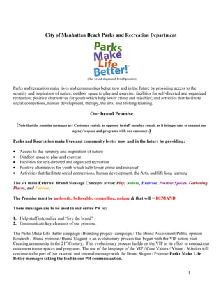 City of Manhattan Beach Parks and Recreation Department




                                                 (Our brand slogan and brand promise)


Parks and recreation make lives and communities better now and in the future by providing access to the
serenity and inspiration of nature; outdoor space to play and exercise; facilities for self-directed and organized
recreation; positive alternatives for youth which help lower crime and mischief; and activities that facilitate
social connections, human development, therapy, the arts, and lifelong learning.

                                                  Our brand Promise

    (Note that the promise messages are Customer centric as opposed to staff member centric as it is important to connect our
                                       agency’s space and programs with our customers)

Parks and Recreation make lives and community better now and in the future by providing:

•    Access to the serenity and inspiration of nature
•    Outdoor space to play and exercise
•    Facilities for self-directed and organized recreation
•    Positive alternatives for youth which help lower crime and mischief
•    Activities that facilitate social connections, human development, the Arts, and life long learning

The six main External Brand Message Concepts areas: Play, Nature, Exercise, Positive Spaces, Gathering
Places, and Forever.

The Promise must be authentic, believable, compelling, unique & that will = DEMAND

These messages are to be used in our entire PR to:

1. Help staff internalize and “live the brand”
2. Communicate key elements of our promise.

The Parks Make Life Better campaign (Branding project- campaign / The Brand Assessment Public opinion
Research / Brand promise / Brand Slogan) is an evolutionary process that began with the VIP action plan
Creating community in the 21st Century. This evolutionary process builds on the VIP in its effort to connect our
customers to our spaces and programs. The use of the language of the VIP / Core Values / Vision / Mission will
continue to be part of our external and internal message with the Brand Slogan / Promise Parks Make Life
Better messages taking the lead in our PR communication.


                                                                                                                 1
 