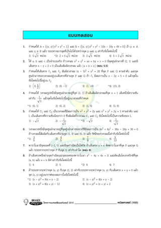 แบบทดสอบ
1. กําหนดให A = {(x, y) | x2 + y2 = 1} และ B = {(x, y) | x2 + y2 - 10x - 10y + 49 = 0} ถา p ∈ A
   และ q ∈ B แลว ระยะทางมากสุดที่เปนไปไดระหวางจุด p และ q เทากับขอใดตอไปนี้
   1) 5 2 หนวย            *2) 2 + 5 2 หนวย 3) 2 5 หนวย                  4) 5 + 2 5 หนวย
2. ให a, b และ c เปนจํานวนจริง ถาวงกลม x2 + y2 + ax + by + c = 0 มีจุดศูนยกลางที่ (2, 1) และมี
   เสนตรง x - y + 2 = 0 เปนเสนสัมผัสวงกลม แลว | a + b + c | (ตอบ 5.5)
3. กําหนดใหเสนตรง l1 และ l2 สัมผัสวงกลม (x - 5)2 + y2 = 20 ที่จุด P และ Q ตามลําดับ และจุด
   ศูนยกลางของวงกลมอยูบนเสนตรงที่ผานจุด P และ Q ถา l1 มีสมการเปน x - 2y + 5 = 0 แลวจุดใน
   ขอใดตอไปนี้อยูบน l2
   1)  0, 5 
       
        2
                           2) (8, -1)            3) (1, -8)              *4) (15, 0)
4. กําหนดให วงกลมรูปหนึ่งมีจุดศูนยกลางอยูที่จุด (2, 1) ถาเสนสัมผัสวงกลมที่จุด x = 1 เสนหนึ่งมีความชัน
    เทากับ 1 แลวจุดในขอใดตอไปนี้อยูบนวงกลมที่กําหนด
              3
   *1) (0, 1)                2) (0, 2)                  3) (1, 0)                4) (3, 0)
5. กําหนดให C1 และ C2 เปนวงกลมที่มีสมการเปน x2 + y2 = 2y และ x2 + y2 + 2y = 3 ตามลําดับ และ
    L เปนเสนตรงที่ความชันนอยกวา 0 ซึ่งสัมผัสทั้งวงกลม C1 และ C2 ขอใดตอไปนี้เปนความชันของ L
    1) - 2                   2) - 1                    *3) - 3                   4) 1
                                      2                                                 3
6. วงกลมวงหนึ่งมีจุดศูนยกลางอยูที่จุดศูนยกลางของวงรีท่มีสมการเปน 9x2 + 4y2 - 36x - 24y + 36 = 0
                                                           ี
    ถาวงกลมนี้สัมผัสกับเสนตรงที่ผานจุด (1, 3) และ (5, 0) แลว รัศมีของวงกลมนี้เทากับขอใดตอไปนี้
   *1) 5 3                   2) 5  4                    3) 7                     4) 139
                                                             8
7. พาราโบลามีจุดยอดที่ (-1, 0) และมีจุดกําเนิดเปนโฟกัส ถาเสนตรง y = x ตัดพาราโบลาที่จุด P และจุด Q
    แลว ระยะทางระหวางจุด P กับจุด Q เทากับเทาใด (ตอบ 8)
8. ถาเสนตรงหนึ่งผานจุดกําเนิดและจุดยอดของพาราโบลา y2 - 4y + 4x = 0 และตัดเสนไดเรกตริกซที่จุด
    (a, b) แลว a + b มีคาเทากับขอใดตอไปนี้
    1) 4                       2) 5                 *3) 6                    4) 7
9. ถาระยะทางระหวางจุด (x, y) กับจุด (2, 2) เทากับระยะทางระหวางจุด (x, y) กับเสนตรง x + y = 0 แลว
    จุด (x, y) อยูบนกราฟของสมการในขอใดตอไปนี้
   *1) (x - y)2 = 8(x + y - 2)                       2) (x - y)2 = 4(x + y - 2)
    3) (x + y)2 = 8(x + y) - 12                      4) (x + y)2 = (x + y) + 2



                  โครงการแบรนดซัมเมอรแคมป 2010   _____________________________ คณิตศาสตร (103)
 
