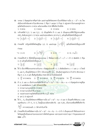 10. วงกลม C มีจุดศูนยกลางที่จุดกําเนิด และผานจุดโฟกัสของพาราโบลาซึ่งมีสมการเปน (x - 2)2 = 8y โดย
    เสนไดเรกตริกซของพาราโบลาตัดวงกลม C ที่จุด P และจุด Q ถาจุด R อยูบนพาราโบลาและอยูหางจาก
    จุดโฟกัสเปนระยะทาง 4 หนวย แลวสามเหลี่ยม PQR มีพื้นที่เทากับขอใด
    1) 8 หนวย              2) 9 หนวย              3) 10 หนวย            4) 12 หนวย
11. วงรีวงหนึ่งมี F1(1, 1) และ F2(1, -3) เปนจุดโฟกัส ถา A และ B เปนจุดบนวงรีที่ทําใหรูปสามเหลี่ยม
    ABF2 มีเสนรอบรูปยาว 12 หนวย และสวนของเสนตรง AB ผาน F1 แลวจุดในขอใดตอไปนี้อยูบนวงรี
         3
   *1)  3, 5 5 - 1            3
                            2)  2, 5 5 - 1            2
                                                    3)  3, 5 5 - 1           2
                                                                           4)  2, 5 5 - 1 
                                                                                     
                                                                
                                                                    21 
12. กําหนดให วงรีรูปหนึ่งมีโฟกัสอยูที่จุด (±3, 0) และผานจุด  2, 2  จุดในขอใดตอไปนี้อยูบนวงรีที่
                                                                      
                                                                      
    กําหนด
                                            
   *1) (-4, 0)               2)  0, 5 2 2 
                                                    3) (6, 0)          4) (0, -3 2 )
                                            

13. กําหนดใหวงรี E มีโฟกัสทั้งสองอยูบนวงกลม C ซึ่งมีสมการเปน x2 + y2 = 1 ถา E สัมผัสกับ C ที่จุด
    (1, 0) แลวจุดในขอใดตอไปนี้อยูบน E
    1)  1, 3 
             
          2 2
                              2)  1, 5 
                                    
                                    2 2
                                                         3)  1, 2 
                                                               
                                                               3 3
                                                                             *4)  1, 3 
                                                                                   4
                                                                                  3 

14. ให E เปนวงรีที่มีแกนเอกขนานกับแกน x มีจุดศูนยกลางที่ (-2, 1) สัมผัสเสนตรง x = 1 และ y = 3 โดยมี
    F1 และ F2 เปนจุดโฟกัสของ E ให C เปนวงกลมที่มี F1 F2 เปนเสนผานศูนยกลาง ถาวงรี E ตัดวงกลม C
    ที่จด P, Q, R, S แลว พื้นที่รูปสี่เหลี่ยม PQRS มีคาเทากับขอใดตอไปนี้
        ุ
    1) 12 ตารางหนวย 2) 24 ตารางหนวย 3) 36 ตารางหนวย *4) 48 ตารางหนวย
           5                          5                          5                 5
15. ถา k, λ และ m เปนจํานวนจริงที่ทําใหวงรี kx2 + λy2 - 72x - 24y + m = 0 มีจุดศูนยกลางอยูที่จุด
    (4, 3) และสัมผัสแกน Y แลว ขอใดตอไปนี้ผิด
    1) ความยาวแกนเอกเทากับ 12 หนวย
    2) ความยาวแกนโทเทากับ 8 หนวย
    3) ระยะหางระหวางจุดโฟกัสทั้งสองเทากับ 4 5 หนวย
    4) จุด (2, 6) อยูบนวงรี
16. ให F1 , F2 เปนจุดโฟกัสของวงรีที่มีสมการเปน kx2 + 4y2 - 4y = 8 และ B เปนจุดที่วงรีตดแกน y และ
                                                                                          ั
    อยูเหนือแกน x ถา F1, B, F2 ไมอยูในแนวเสนตรงเดียวกัน และ F1BF2 เปนสามเหลี่ยมที่มีพื้นที่เทากับ
     3 7 ตารางหนวยแลว k มีคาเทากับเทาใด
       4
17. กําหนดใหวงรีวงหนึ่งมีสมการเปน 3x2 + 4y2 - 6x + 8y - 5 = 0 ถา P เปนจุดบนวงรี ซึ่งมีระยะหางจาก
    โฟกัสจุดหนึ่งเปนสองเทาของระยะระหวางโฟกัสกับจุดยอด จงหาระยะทางระหวางจุด P กับจุดยอดของวงรี
    (ตอบ 7 )


คณิตศาสตร (104)_____________________________             โครงการแบรนดซัมเมอรแคมป 2010
 