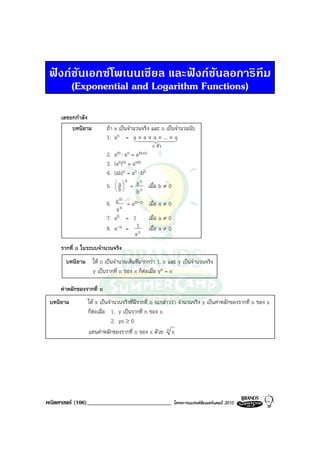 ฟงกชันเอกซโพเนนเชียล และฟงกชันลอการิทึม
      (Exponential and Logarithm Functions)

     เลขยกกําลัง
         บทนิยาม          ถา a เปนจํานวนจริง และ n เปนจํานวนนับ
                          1. an = a × a × a × ... × a
                                                 n ตัว
                          2.   a m ⋅ an = am+n
                          3.   (an)m = anm
                          4.   (ab)n = an ⋅ bn
                                a
                                     n an
                          5.      =
                                b
                                               เมื่อ b ≠ 0
                                          bn
                          6.    a m = am-n เมื่อ a ≠ 0
                                 an
                          7.   a0 = 1          เมื่อ a ≠ 0
                          8. a-n =       1     เมื่อ a ≠ 0
                                        an
     รากที่ n ในระบบจํานวนจริง
       บทนิยาม ให n เปนจํานวนเต็มที่มากกวา 1, x และ y เปนจํานวนจริง
               y เปนรากที่ n ของ x ก็ตอเมื่อ yn = x

     คาหลักของรากที่ n
 บทนิยาม        ให x เปนจํานวนจริงที่มรากที่ n จะกลาววา จํานวนจริง y เปนคาหลักของรากที่ n ของ x
                                        ี
                ก็ตอเมื่อ 1. y เปนรากที่ n ของ x
                            2. yx ≥ 0
                แทนคาหลักของรากที่ n ของ x ดวย n x




คณิตศาสตร (106)_____________________________                โครงการแบรนดซัมเมอรแคมป 2010
 