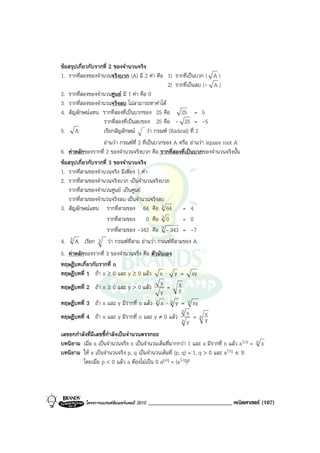 ขอสรุปเกี่ยวกับรากที่ 2 ของจํานวนจริง
1. รากที่สองของจํานวนจริงบวก (A) มี 2 คา คือ 1) รากที่เปนบวก ( A )
                                                  2) รากที่เปนลบ (- A )
2. รากที่สองของจํานวนศูนย มี 1 คา คือ 0
3. รากที่สองของจํานวนจริงลบ ไมสามารถหาคาได
4. สัญลักษณแทน รากที่สองที่เปนบวกของ 25 คือ 25 = 5
                   รากที่สองที่เปนลบของ 25 คือ - 25 = -5
5. A               เรียกสัญลักษณ วา กรณฑ (Radical) ที่ 2
                   อานวา กรณฑที่ 2 ที่เปนบวกของ A หรือ อานวา square root A
6. คาหลักของรากที่ 2 ของจํานวนจริงบวก คือ รากที่สองที่เปนบวกของจํานวนจริงนั้น
ขอสรุปเกี่ยวกับรากที่ 3 ของจํานวนจริง
1. รากที่สามของจํานวนจริง มีเพียง 1 คา
2. รากที่สามของจํานวนจริงบวก เปนจํานวนจริงบวก
   รากที่สามของจํานวนศูนย เปนศูนย
   รากที่สามของจํานวนจริงลบ เปนจํานวนจริงลบ
3. สัญลักษณแทน รากที่สามของ 64 คือ 3 64 = 4
                      รากที่สามของ 0 คือ 3 0            = 0
                      รากที่สามของ -343 คือ 3 - 343 = -7
4. 3 A เรียก 3 วา กรณฑที่สาม อานวา กรณฑท่สามของ A
                                                     ี
5. คาหลักของรากที่ 3 ของจํานวนจริง คือ ตัวมันเอง
ทฤษฎีบทเกี่ยวกับรากที่ n
ทฤษฎีบทที่ 1 ถา x ≥ 0 และ y ≥ 0 แลว x ⋅ y = xy
ทฤษฎีบทที่ 2 ถา x ≥ 0 และ y > 0 แลว x = x       y
                                            y
ทฤษฎีบทที่ 3 ถา x และ y มีรากที่ n แลว n x ⋅ n y = n xy
                                                    n
ทฤษฎีบทที่ 4 ถา x และ y มีรากที่ n และ y ≠ 0 แลว n x = n x
                                                           y
                                                      y
เลขยกกําลังที่มีเลขชี้กาลังเปนจํานวนตรรกยะ
                       ํ
บทนิยาม เมื่อ a เปนจํานวนจริง n เปนจํานวนเต็มที่มากกวา 1 และ a มีรากที่ n แลว a1/n = n x
บทนิยาม ให a เปนจํานวนจริง p, q เปนจํานวนเต็มที่ (p, q) = 1, q > 0 และ a1/q ∈ R
         โดยเมื่อ p < 0 แลว a ตองไมเปน 0 ap/q = (a1/q)p




           โครงการแบรนดซัมเมอรแคมป 2010   _____________________________ คณิตศาสตร (107)
 