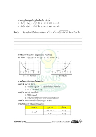 การหารากที่สองของจํานวนที่อยูในรูป x ± 2 y
            x + 2 y = ( a + b )2 เมื่อ y = a × b และ x = a + b
            x - 2 y = ( a - b )2 เมื่อ y = a × b และ x = a + b

ตัวอยาง                จํานวนจริง x ที่เปนคําตอบของสมการ 15 - b = 22 - 2 105 มีคาเทากับเทาใด
.........................................................................................................................................................................................
.........................................................................................................................................................................................
.........................................................................................................................................................................................
.........................................................................................................................................................................................
.........................................................................................................................................................................................
.........................................................................................................................................................................................

            ฟงกชันเอกซโพเนนเชียล (Exponential Function)
            คือ ฟงกชัน f = {(x, y) ∈ R × R+ | y = ax ; a > 0 and a ≠ 1}

                             3                                                                                                          3
                             2                                                                                                          2
                             1                                                                                                          1

                -2 -1                 1      2      3      4      5                                   -5 -4 -3 -2 -1                             1      2

                        0 < a < 1 ฟงกชันลด                                                                       a > 1 ฟงกชันเพิ่ม

            การแกสมการฟงกชันเอกซโพเนนเชียล
            แบบที่ 1 สมการมี 2 พจน
                     1. จัดสมการในรูป ax = ay โดยใชสมบัติของเลขยกกําลัง
                     2. ถา ax = ay แลว x = y
            แบบที่ 2 สมการมี 3 พจนขึ้นไป
                     1. ใชวิธีการสมมติ
                     2. การแกสมการที่มีหลายพจนพยายามถอดตัวรวมออก
            แบบที่ 3 การแกสมการที่ตองใช Conjugate เขาชวย
            การแกอสมการฟงกชันเอกซโพเนนเชียล
                                อสมการ                ฐาน (a)            ขอสรุป
                                                     0<a<1               x<y
                                ax > ay
                                                        a>1              x>y


คณิตศาสตร (108)_____________________________                                                           โครงการแบรนดซัมเมอรแคมป 2010
 