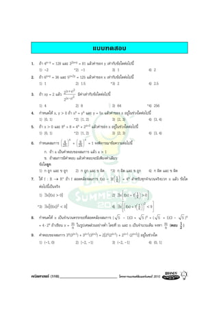 แบบทดสอบ
1. ถา 4x-y = 128 และ 32x+y = 81 แลวคาของ y เทากับขอใดตอไปนี้
   1) -2                 *2) -1                   3) 1                         4) 2
2. ถา 6x+y = 36 และ 5x+2y = 125 แลวคาของ x เทากับขอใดตอไปนี้
   1) 1                   2) 1.5                 *3) 2                         4) 2.5
                    (x + y)2
3. ถา xy = 2 แลว 2 2 มีคาเทากับขอใดตอไปนี้
                   2(x- y)
   1) 4                      2) 8                 3) 64                   *4) 256
4. กําหนดให x, y > 0 ถา xy = yx และ y = 5x แลวคาของ x อยูในชวงใดตอไปนี้
   1) [0, 1)                *2) [1, 2)            3) [2, 3)                4) [3, 4)
5. ถา x > 0 และ 8x + 8 = 4x + 2x+3 แลวคาของ x อยูในชวงใดตอไปนี้
   1) [0, 1)                *2) [1, 2)            3) [2, 3)                4) [3, 4)
                          x       x
                     4     9 
6. กําหนดสมการ  25  +  25  = 1 จงพิจารณาขอความตอไปนี้
                             
       ก. ถา a เปนคําตอบของสมการ แลว a > 1
       ข. ถาสมการมีคําตอบ แลวคําตอบจะมีเพียงคาเดียว
   ขอใดถูก
   1) ก ถูก และ ข ถูก 2) ก ถูก และ ข ผิด *3) ก ผิด และ ข ถูก 4) ก ผิด และ ข ผิด
7. ให f : R → R+ ถา f สอดคลองสมการ f(x) - 3f  1  = 4x สําหรับทุกจํานวนจริงบวก x แลว ขอใด
                                                     
                                                    x
   ตอไปนี้เปนจริง
                                                                             
   1) ∃x[f(x) > 0]                                 2) ∃x  f(x) + f  1  > 0 
                                                                    x
                                                                     
                                                                             
                                                                            2    
    *3) ∃x[(f(x))2 < 8]                             4) ∃x  f(x) + f  1   < 9 
                                                          
                                                                      x 
                                                                                
                                                                               

8. กําหนดให x เปนจํานวนตรรกยะที่สอดคลองสมการ ( 5 - 1)(3 + 5 )x + ( 5 + 1)(3 - 5 )x
   = 4 ⋅ 2x ถาเขียน x = m ในรูปเศษสวนอยางต่ํา โดยที่ m และ n เปนจํานวนเต็ม จงหา m (ตอบ 2 )
                         n                                                           n
                                                                                           1

9. คําตอบของสมการ 3x(3x+1) + 3x+1(3x+2) = 2[2x(2x+1) + 2x+1 (2x+2)] อยูในชวงใด
   1) (-1, 0)              2) [-2, -1)             3) (-2, -1]             4) (0, 1]




คณิตศาสตร (110)_____________________________            โครงการแบรนดซัมเมอรแคมป 2010
 