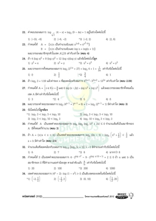 22. คําตอบของสมการ log           (4 - x) = log2 (9 - 4x) + 1 อยูในชวงใดตอไปนี้
                             2
      1) [-10, -6]             2) [-6, -2)             *3) [-2, 2)            4) [2, 6)
                                                             3-9
23.   กําหนดให A = {n|n เปนจํานวนนับและ n2+9 = nn }
                   B = {n|n เปนจํานวนนับและ log n = log(n + 1)}
      ผลบวกของสมาชิกทุกตัวในเซต A U B เทากับเทาใด (ตอบ 4)
24.   ถา 4 (log x)2 + 9 (log y)2 = 12 (log x)(log y) แลวขอใดตอไปนี้ถูก
      1) y2 = x                2) x2 = y               *3) x3 = y3            4) x2 = y3
25.                                                                        1
      ผลบวกของรากทั้งหมดของสมการ log3 (31/x + 27) = log3 4 + 1 + 2x เทากับขอใดตอไปนี้
      1) 0                     2) 1 2                  *3) 3 4                4) 1
26.   ถา log2 3 = 1.59 แลวคาของ x ที่สอดคลองกับสมการ 22x+1 ⋅ 32x+2 = 122x เทากับเทาใด (ตอบ 2.09)
                                                                   
27. กําหนดให A = z ∈ R z = x และ 6 log (x - 2y) = log x3 + log y3  แลวผลบวกของสมาชิกทั้งหมดใน
                             y
                                                                         
    เซต A มีคาเทากับขอใดตอไปนี้
    1) 3                    *2) 4             3) 5                    4) 6
28. ผลบวกของคําตอบของสมการ log2 (4x-1 + 2x-1 + 6) = 2 + log2 (2x-1 + 1) มีคาเทาใด (ตอบ 3)
29. ขอใดตอไปนีถูกตอง
                ้
   *1) log7 3 < log7 3 < log7 10              2) log5 3 < log7 3 < log7 10
    3) log7 3 < log7 10 < log5 3              4) log7 10 < log5 3 < log7 3
30. กําหนดให A เปนเซตคําตอบของอสมการ log4 log3 log2 (x2 + 2x) ≤ 0 จํานวนเต็มที่เปนสมาชิกของ
    A มีท้งหมดกี่จํานวน (ตอบ 3)
          ั
31. ถา A = {x|a < x < b} เปนเซตคําตอบของอสมการ log2 (2x - 1) - log4  x2 + 1  < 1 แลว
                                                                            
                                                                                  2 2
                                                                                     
    a + b มีคาเทาใด (ตอบ 2.5)
32. จํานวนเต็มที่สอดคลองกับอสมการ log1/2 [log3 (x + 1)] > -1 มีจํานวนเทากับขอใดตอไปนี้
    1) 6                    2) 7                   *3) 8                      4) มากกวา 8
                                                    2
33. กําหนดให S เปนเซตคําตอบของอสมการ 4 ⋅ 2log x - 9 ⋅ 2(log x/10 + 1) + 2 ≤ 0 ถา a และ b เปน
    สมาชิกของ S ที่มีคามากและคานอยสุด ตามลําดับแลว a เทากับขอใดตอไปนี้
                                                       b
    1) 20                   2) 100                 *3) 200                    4) 1000
34. เซตคําตอบของอสมการ (4x - 2) ⋅ log (1 - x2) > 0 เปนสับเซตของเซตในขอใดตอไปนี้
   *1)  -2, 1 
        
            2
                            2)  -1, 2 
                                
                                 2 
                                                   3) (0, 10)                4)  1, 20 
                                                                                 
                                                                                 2
                                                                                         
                                                                                         




คณิตศาสตร (112)_____________________________               โครงการแบรนดซัมเมอรแคมป 2010
 