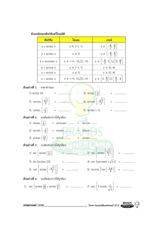 ตัวผกผันของฟงกชันตรีโกณมิติ
                         ฟงกชัน                            โดเมน                                    เรนจ
                     y = arcsin x                       x ∈ [-1, 1]                           y ∈ - π,
                                                                                                   2
                                                                                                  
                                                                                                                  π
                                                                                                                  2
                                                                                                                   

                     y = arctan x                            x∈R                              y ∈  - π,
                                                                                                  
                                                                                                   22
                                                                                                                  π
                                                                                                                   


                    y = arccosec x               x ∈ (-∞, 1] U [1, ∞)                 y ∈ - π, 0  U  0, π 
                                                                                           2
                                                                                          
                                                                                                  
                                                                                                  
                                                                                                      
                                                                                                          2
                     y = arccos x                       x ∈ [-1, 1]                         y ∈ [0, π]
                     y = arccot x                         x∈R                               y ∈ (0, π)
                     y = arcsec x                x ∈ (-∞, 1] U [1, ∞)                 y ∈  0, π  U  π , π 
                                                                                          
                                                                                              2  2 
                                                                                                           

ตัวอยางที่ 1 จงหาคาของ
     1) arcsin (0)       = ....................                             2) arcsin  1 
                                                                                       
                                                                                      2
                                                                                                         = ....................
                     
     3) arccos           2
                           
                                    = ....................
                                                                                            
                                                                            4) arccos  - 23            = ....................
                     
                     
                         2 
                           
                                                                                      
                                                                                      
                                                                                             
                                                                                             

     5) arcsin  -1 
               
                2
                          = ....................                           6) arctan (-1)               = ....................
ตัวอยางที่ 2 จงเติมชองวางใหถูกตอง
     1) arcsin  1 
                
               2
                        = arccosec ..........                     = arccos ..........
                3
     2) arccos  -5              = arcsec ..........             = arccot ..........
                   
                12 
     3) arctan  5 
                
                                  = arccot ..........             = arcsec ..........
ตัวอยางที่ 3       จงเติมชองวางใหถูกตอง
                                                                                                          
                                                                               2) sin arcsin 23  
                                                                                      
     1) sin arcsin 1
                           
                                           = ....................                   
                                                                                                  
                                                                                                                       = ....................
                  2                                                                           
                                                                                            
                                                                                                        

     3) sin (arctan (2))                      = ....................           4) sec (arccosec ( 2 )) = ....................
                                  
     5) cos arcsin  - 22
                                                                                                    
                                          = ....................           6) arccos  tan  - 54   = ....................
                                                                                               π
                                                                                                     
                                                                                                             
                                  

ตัวอยางที่ 4       จงเติมชองวางใหถูกตอง
                                                                                                             
                                                                                                  
1) sin  arcsin 12 + arcsin 5 
       
               13
                            4
                              
                                                   = ....................      2) sec  2 arcsin 1  = ..................
                                                                                      
                                                                                                 3
                                                                                                   




คณิตศาสตร (116)_____________________________                                   โครงการแบรนดซัมเมอรแคมป 2010
 