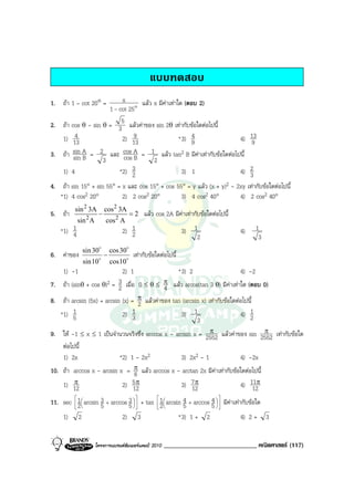 แบบทดสอบ
1. ถา 1 – cot 20° =      x      แลว x มีคาเทาใด (ตอบ 2)
                     1 - cot 25o
2. ถา cos θ - sin θ = 35 แลวคาของ sin 2θ เทากับขอใดตอไปนี้
   1) 134                 2) 139                       4
                                                  * 3) 9         4)                        13
                                                                                           9
3. ถา sin A = 2 และ cos A = 1 แลว tan2 B มีคาเทากับขอใดตอไปนี้
        sin B              cos B
                   3                  2
   1) 4                  *2) 23                     3) 1         4)         2
                                                                            3
4. ถา sin 15° + sin 55° = x และ cos 15° + cos 55° = y แลว (x + y)2 - 2xy เทากับขอใดตอไปนี้
   *1) 4 cos2 20°          2) 2 cos2 20°         3) 4 cos2 40°          4) 2 cos2 40°
          sin 2 3A         cos 2 3A
5. ถา                 −                 =2   แลว cos 2A มีคาเทากับขอใดตอไปนี้
            sin 2 A        cos 2 A
    *1) 1
        4                          2) 1
                                      2                          3) 1                 4)      1
                                                                     2                         3
              sin 30o          cos 30o
6. คาของ                  −             เทากับขอใดตอไปนี้
              sin10o           cos10o
     1) -1                         2) 1                         * 3) 2                4) -2
7. ถา (sinθ + cos θ)2 = 3 เมื่อ 0 ≤ θ ≤ π แลว arcos(tan 3 θ) มีคาเทาใด (ตอบ 0)
                          2                 4
8. ถา arcsin (5x) + arcsin (x) = π แลวคาของ tan (arcsin x) เทากับขอใดตอไปนี้
                                   2
   *1) 51                   2) 3 1                3) 1                      4) 1
                                                         3                      2
                                                             π                  π
9. ให -1 ≤ x ≤ 1 เปนจํานวนจริงซึ่ง arccos x - arcsin x = 2552 แลวคาของ sin 2552 เทากับขอใด
   ตอไปนี้
   1) 2x                 *2) 1 - 2x2              3) 2x2 - 1            4) -2x
10. ถา arccos x - arcsin x = π แลว arccos x - arctan 2x มีคาเทากับขอใดตอไปนี้
                               6
        π
    1) 12                     5π
                           2) 12                3) 7 π                   4) 11π
                                                    12                        12
11. sec  1  arcsin 3 + arccos 3   + tan  1  arcsin 4 + arccos 5   มีคาเทากับขอใด
         
                                5          
                                                                    4 
         2         5                     2          5           

    1) 2                     2) 3                      * 3) 1 + 2                  4) 2 + 3


                      โครงการแบรนดซัมเมอรแคมป 2010   _____________________________ คณิตศาสตร (117)
 