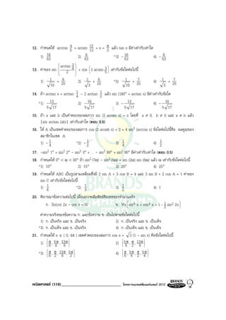 12. กําหนดให arccos 5 + arcsin 12 + x = π แลว tan x มีคาเทากับเทาใด
                        4
                                     13       2
    1) 6316                       6
                              2) 63             * 3) - 16                4) - 636
                                                        63
                 arctan 3 
13. คาของ sin  2 4  + cos  2 arcsin 5  เทากับขอใดตอไปนี้
                
                
                           
                           
                                     
                                     
                                             3
                                              
                          

    1) 1 + 25      6          2) 1 + 25 6       *3) 1 + 25     7         4) 1 + 25      7
           10                       3                    10                      3
14. ถา arctan x = arctan 1 - 2 arctan 1 แลว sin (180° + arctan x) มีคาเทากับขอใด
                             4           2
   *1)     13                 2)    16            3) - 13                4) - 16
         5 17                    5 17                   5 17                    5 17
15. ถา a และ b เปนคําตอบของสมการ sin (2 arcsin x) = x โดยที่ a ≠ 0, b ≠ 0 และ a ≠ b แลว
    |sin arctan (ab)| เทากับเทาใด (ตอบ 0.6)
16. ให A เปนเซตคําตอบของสมการ cos (2 arcsin x) + 2 = 4 sin2 (arccos x) ขอใดตอไปนี้คือ ผลคูณของ
    สมาชิกในเซต A
    1) - 14                  *2) - 1
                                   2              3) 14                  4) 1 2
17. -sin2 1° + sin2 2° - sin2 3° + … - sin2 89° + sin2 90° มีคาเทากับเทาใด (ตอบ 0.5)
18. กําหนดให 0° < α < 30° ถา sin2 (7α) - sin2 (5α) = sin (2α) sin (6α) แลว α เทากับขอใดตอไปนี้
   *1) 10°                     2) 15°               3) 20°                  4) 25°
19. กําหนดให ABC เปนรูปสามเหลี่ยมซึ่งมี 2 sin A + 3 cos B = 4 และ 3 sin B + 2 cos A = 1 คาของ
    sin C เทากับขอใดตอไปนี้
    1) 61                  *2) 1                    3) 1                    4) 1
                                  3                    2
20. พิจารณาขอความตอไปนี้ เมื่อเอกภพสัมพัทธคือเซตของจํานวนจริง
        ก. ∃x(cot 2x - cot x = 0)                   ข. ∀x  sin 4 x + cos4 x = 1 - 1 sin2 2x 
                                                           
                                                                                  2         
                                                                                             

    คาความจริงของขอความ ก. และขอความ ข. เปนไปตามขอใดตอไปนี้
    1) ก. เปนจริง และ ข. เปนจริง               2) ก. เปนจริง และ ข. เปนเท็จ
   *3) ก. เปนเท็จ และ ข. เปนจริง               4) ก. เปนเท็จ และ ข. เปนเท็จ
21. กําหนดให x ∈ [ 0, 4π ] เซตคําตอบของสมการ cos x = 3 (1 - sin x) คือขอใดตอไปนี้
    1)  π , 56π , 13π 
        
        6          6 
                                                 2)  56π , π , 13π 
                                                    
                                                           2 6    

    *3)  π , π , 13π , 52 
        
        6 2       6
                         π
                           
                                                    4)  π , 56π , π , 54 
                                                       
                                                       6          2 
                                                                        π
                                                                          




คณิตศาสตร (118)_____________________________            โครงการแบรนดซัมเมอรแคมป 2010
 