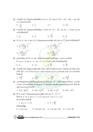 22. กําหนดให ABC เปนรูปสามเหลี่ยมที่มีดาน AB ยาว 2 หนวย ถา BC3 + AC3 = 2BC + 2AC แลว
    cot C มีคาเทากับเทาใด
   *1) 1                     2) 12                   3) 1                  4) 3
           3
23. กําหนดให ABC เปนรูปสามเหลี่ยมที่มีมุม A เทากับ 60°, BC = 6 และ AC = 1 คาของ cos 2B
    เทากับขอใดตอไปนี้
    1) 1 4                   2) 12                   3) 23                *4) 3
                                                                              4
24. ถา A(1, 2) , B(4, 3) และ C(3, 5) เปนจุดยอดของสามเหลี่ยม ABC แลว sin B มีคาเทากับขอใดตอไปนี้
                                                                            2
                      1 / 2                                              1 / 2
     1) 1
            
            
                50 - 1 
                                                         2) 1
                                                                 
                                                                 
                                                                     50 + 1 
                                                                            
        2       50                                         2        50 
                                                                         

                   1 / 2                                              1 / 2
    3)
        
        
             50 + 1 
                                                * 4)  50 - 1 
                                                                
        
          2 50    
                                                       2 50 
                                                                

25. รูปสามเหลี่ยม ABC มี a, b และ c เปนความยาวของดานตรงขามมุม A, Bและ C ตามลําดับ
    ถา cos B = 1 และ (a + b + c)(a - b + c) = 30 แลว ac มีคาเทากับขอใดตอไปนี้
                  4
   *1) 12                   2) 20                  3) 205                   4) 40
                                                                                3
26. กําหนดให ABC เปนรูปสามเหลี่ยม ซึ่งมี ACB = 60° ลากเสนตรงจากจุด A ไปพบดาน BC ที่จุด D โดย
                                            ˆ
    ทําให BAD = 30° ถาระยะ BD ยาว 3 หนวย และระยะ AD ยาว 2 หนวยแลว ระยะ CD ยาวเทากับขอ
             ˆ
    ใดตอไปนี้
    1) 4 3 3                2) 5 3 3               3) 7 9 6                *4) 8 9 6
27. นายดํายืนอยูบนสนามแหงหนึ่งมองเห็นยอดเสาธงเปนมุมเงย 60° แตเมื่อเขาเดินตรงเขาไปหา เสาธงอีก
    20 เมตร เขามองเห็นยอดเสาธงเปนมุมเงย 75° ในขณะที่เขามองเห็นยอดเสาธงเปนมุมเงย 60° นั้นเขายืน
    อยูหางจากเสาธงเทากับเทาใด
         
    1) 10  2 + 3 3 
           
               2    
                            2) 10  2 + 1 3 
                                  
                                       2   
                                                   3) 10(2 + 2 3 )         *4) 10(2 + 3 )
28. ให A, B และ C เปนจุดยอดของรูปสามเหลี่ยม ABC และ A < B < C
                                                         ˆ ˆ ˆ
    โดยที่ tan A ⋅ tan B ⋅ tan C = 3 + 2 3 และ tan B + tan C = 2 + 2 3
    พิจารณาขอความตอไปนี้
        ก. tan C = 2 + 3                           ข. C = 5 π
                                                      ˆ 12
    ขอใดตอไปนีถูก
                ้
   *1) ก. และ ข. ถูก          2) ก. ผิด และ ข. ถูก 3) ก. ถูก และ ข. ผิด 4) ก. และ ข. ผิด


                   โครงการแบรนดซัมเมอรแคมป 2010   _____________________________ คณิตศาสตร (119)
 