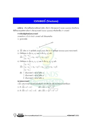 เวกเตอร (Vectors)
          บทนิยาม ปริมาณที่มีแตขนาดเพียงอยางเดียว เรียกวา ปริมาณสเกลาร (scalar quantity) สวนปริมาณ
ที่มีทั้งขนาดและทิศทางเรียกวา ปริมาณเวกเตอร (vector quantity) หรือเรียกสั้นๆ วา เวกเตอร
          การเขียนสัญลักษณแทนเวกเตอร
          เวกเตอรจาก A ไป B อานวา เวกเตอร เอบี เขียนแทนดวย
          1) รูปเรขาคณิต
                                                                B

                                           A
      2) AB (เรียก A วา จุดเริ่มตน (initial point) เรียก B วา จุดสิ้นสุด (terminal point) ของเวกเตอร)
      3) ถาพิกัดของ A เปน (x1, y1) และ B เปน (x2, y2) แลว
                  x - x                v               v
          AB =  y 2 - y 1  = (x2 - x1) i + (y2 - y1) j
                   2       
                         1
      4) ถาพิกัดของ A เปน (x1, y1, z1) และ B เปน (x2, y2, z2) แลว
                  x - x 
                   2      1                                           v
                                         v               v
          AB =  y2 - y1  = (x2 - x1) i + (y2 - y1) j + (z2 - z1) k
                  
                            
                  
                  
                   z2 - z1 
                            
                            
                v
         เมื่อ i เปนเวกเตอร 1 หนวย ในทิศ +x
                v
                 j เปนเวกเตอร 1 หนวย ในทิศ +y
                v
                k เปนเวกเตอร 1 หนวย ในทิศ +z
      ขนาดของเวกเตอร
      | AB | แทน ความยาวของสวนของเสนตรง AB หรือ BA หรือ ขนาดของเวกเตอรน่นเอง          ั
                        v v
      1) ถา AB = a i + b j             แลว | AB | = a 2 + b 2
                        v v v
      2) ถา AB = a i + b j + c k แลว | AB | = a 2 + b 2 + c 2




                  โครงการแบรนดซัมเมอรแคมป 2010   _____________________________ คณิตศาสตร (121)
 