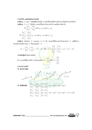 การเทากัน และนิเสธของเวกเตอร
      บทนิยาม v และ v ขนานกัน ก็ตอเมื่อ เวกเตอรทั้งสองมีทิศทางเดียวกัน หรือทิศทางตรงกันขาม
                   u         v
      บทนิยาม u v  v = v ก็ตอเมื่อ เวกเตอรทั้งสอง มีขนาดเทากัน และทิศทางเดียวกัน
                       a1      a2 
                  ถา  b  =  b  แลว a1 = a2 และ b1 = b2
                       1       2
                               
              a        a 
               1        2
          ถา  b1  =  b2  a1 = a2 และ b1 = b2 และ c1 = c2
                        
              c        c 
               1
                        2
                          
      บทนิยาม นิเสธของ v (negative of v ) คือ เวกเตอรที่มีขนาดเทากับขนาดของ v แตมีทิศทาง
                               u                  u                                   u
ตรงกันขามกับทิศทางของ u   v เขียนแทนดวย - v
                                            u
                                                               a    -a 

          -u v = -  a  = -a  = -a v - b v หรือ - v = -  b  = -b  = -a v - b v - c v
                                   i        j       u                    i  j     k
                    b
                           -b 
                                                                   
                                                               c    -c 
                                                                     

      เวกเตอรศูนย (zero vector)
                                                                 0 
                                               v 0         v  
      คือ เวกเตอรที่มีขนาดเปน 0 เขียนแทนดวย 0 = 0  หรือ 0 = 0 
                                                                
                                                               0 
                                                                  

      การบวกเวกเตอร
      ♥ เชิงเรขาคณิต
                                                                                  v
                                                                                  u
                                                  v+v
                                                  u v
                                     v                      v
                                                            v           v
                  v                  v                                  v        v+v
                                                                                 v u
                  u                               v
                                                  u

                          a 1   a 2   a1 + a 2               v            v
      ♥   เชิงพีชคณิต      b1  +  b2  =  b1 + b2  = (a1 + a2) i + (b1 + b2) j
                                                
                         
                                                
                         a      a      a + a 
                          1      2      1     2                                   v
                          b  +  b  =  b + b  = (a + a ) v + (b + b ) v + (c + c ) k
                          1      2       1 2         1 2 i         1 2 j     1 2
                         c      c      c + c 
                          1
                                 2
                                          1     2




คณิตศาสตร (122)_____________________________          โครงการแบรนดซัมเมอรแคมป 2010
 