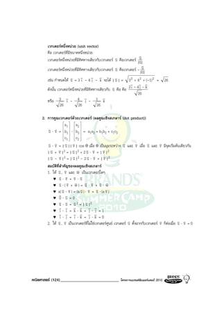 เวกเตอรหนึ่งหนวย (unit vector)
        คือ เวกเตอรที่มีขนาดหนึ่งหนวย
                                                                       v
        เวกเตอรหนึ่งหนวยที่มีทิศทางเดียวกับเวกเตอร v คือเวกเตอร |v|
                                                        u               u
                                                                        u
        เวกเตอรหนึ่งหนวยที่มีทิศทางเดียวกับเวกเตอร u v คือเวกเตอร - v u
                                                                        |v|
                                                                          u
                                v        v v
        เชน กําหนดให v = 3 i - 4 j - k จะได | v | = 3 2 + 4 2 + (-1) 2 =
                         u                              u                                    26
                                                                 v v v
                                                      v คือ คือ 3 i - 4 j - k
        ดังนั้น เวกเตอรหนึ่งหนวยที่มีทิศทางเดียวกับ u
                                                                      26
                     v             v            v
        หรือ 3 i - 4 j - 1 k
                  26          26            26

     2. การคูณเวกเตอรดวยเวกเตอร (ผลคูณเชิงสเกลาร (dot product))
                    a  a 
                      1     2
        v ⋅ v = b  ⋅ b  = a a + b b + c c
        u v  1  2
                                 1 2 1 2 12
                    c  c 
                     1  2
                       
        v ⋅ v = | v || v | cos θ เมื่อ θ เปนมุมระหวาง v และ v เมื่อ v และ
        u v          u v                                      u        v      u         v มีจุดเริ่มตนเดียวกัน
                                                                                        v
          v + v |2 = | v |2 + 2 v ⋅ v + | v |2
        |u v             u        u v          v
          v - v |2 = | v |2 - 2 v ⋅ v + | v |2
        |u v             u        u v           v
        สมบัติที่สําคัญของผลคูณเชิงสเกลาร
        1. ให v , v และ w เปนเวกเตอรใดๆ
               u v         v
               v v v v
           ♥ u⋅v = v⋅u
               v v v v v v v
           ♥ u ⋅( v + w) = u ⋅ v + u ⋅ w
                   v v        v v v v
           ♥ a( u ⋅ v ) = (a u ) ⋅ v = u ⋅ (a v )
               v v
           ♥ 0⋅u =0
               v v v
           ♥ u ⋅ u = u 2 = | u |2
                                 v
               v v v v v v
           ♥ i ⋅ i = k⋅k = j ⋅ j =1
               v v v v v v
           ♥ i ⋅ j = i ⋅k = j ⋅k =0
        2. ให v , v เปนเวกเตอรที่ไมใชเวกเตอรศูนย เวกเตอร v ตั้งฉากกับเวกเตอร
               u v                                               u                      v ก็ตอเมื่อ v ⋅ v = 0
                                                                                        v            u v




คณิตศาสตร (124)_____________________________              โครงการแบรนดซัมเมอรแคมป 2010
 