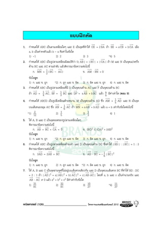 แบบฝกหัด
1. กําหนดให ABC เปนสามเหลี่ยมใดๆ และ E เปนจุดที่ทําให CE = 2 BA ถา BE = a CB + b CA เมื่อ
   a, b เปนคาคงตัวแลว b - a คือคาในขอใด
   1) -1                    2) 2                  3) 3                  *4) 5
2. กําหนดให ABC เปนรูปสามเหลี่ยมมีสมบัตวา 5| AB | = | BC | + | CA | ถา M และ N เปนจุดแบงครึ่ง
                                            ิ
   ดาน BC และ AC ตามลําดับ แลวพิจารณาขอความตอไปนี้
       ก. MN = 1 ( BC - AC )
                   2                              ข. AM ⋅ BN = 0
   ขอใดถูก
   1) ก. และ ข. ถูก      *2) ก. ถูก และ ข. ผิด 3) ก. ผิด และ ข. ถูก 4) ก. และ ข. ผิด
3. กําหนดให ABC เปนรูปสามเหลี่ยมที่มี D เปนจุดบนดาน AC และ F เปนจุดบนดาน BC
   ถา AD = 1 AC , BF = 1 BC และ DF = a AB + b BC แลว a มีคาเทาใด (ตอบ 9)
               4             3                                        b
                                                                           1
4. กําหนดให ABCD เปนรูปสี่เหลี่ยมดานขนาน, M เปนจุดบนดาน AD ซึ่ง AM = 5 AD และ N เปนจุด
                                   1
    บนเสนทแยงมุม AC ซึ่ง AN = 6 AC ถา MN = a AB + b AD แลว a + b เทากับขอใดตอไปนี้
        2
   *1) 12                 2) 5 1                  3) 1                 4) 1
                                                      3
5. ให A, B และ C เปนจุดยอดของรูปสามเหลี่ยมใดๆ
   พิจารณาขอความตอไปนี้
                               v
       ก. AB + BC + CA = 0                       ข. (BC)2 ≤ (CA)2 + (AB)2
   ขอใดถูก
   1) ก. และ ข. ถูก       *2) ก. ถูก และ ข. ผิด 3) ก. ผิด และ ข. ถูก 4) ก. และ ข. ผิด
6. กําหนดให ABC เปนรูปสามเหลี่ยมดานเทา และ D เปนจุดบนดาน DC ซึ่งทําให | BD | : | BC | = 1 : 3
   พิจารณาขอความตอไปนี้
       ก. 3AD = 2AB + BC                         ข. AD ⋅ BC = - 1 | BC |2
                                                                  6
   ขอใดถูก
   1) ก. และ ข. ถูก       2) ก. ถูก และ ข. ผิด *3) ก. ผิด และ ข. ถูก 4) ก. และ ข. ผิด
7. ให A, B และ C เปนจุดสามจุดที่ไมอยูบนเสนตรงเดียวกัน และ D เปนจุดบนเสนตรง BC ที่ทําให BD : DC
   = 2 : 1 ถา | AD |2 = a| AB |2 + b| AC |2 + c| AB ⋅ AC | โดยที่ a, b และ c เปนจํานวนจริง และ
    AB ⋅ AC ≠ 0 แลว a2 + b2 + c2 มีคาเทากับขอใด
   1) 3181                2) 3281                    3) 1027               *4) 11
                                                                                27



คณิตศาสตร (126)_____________________________            โครงการแบรนดซัมเมอรแคมป 2010
 