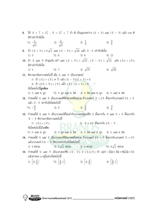 v        v            v v
8. ให v = i + 3 j , v = 2 i + j ถา θ เปนมุมระหวาง ( v + v ) และ ( v - v ) แลว cos θ
           u                     v                                   u v              u v
    มีคาเทากับขอใด
         
   *1) 1                           2) 2                   3) 51                  4) 52
              5                          5
9. ถา | v + v | = 5 2 และ | v - v | = 26 แลว v ⋅ v เทากับขอใด
             u v                         u v                    u v
    1) 3                         *2) 6                    3) 8                   4) 12
10. ถา u   v และ v ทํามุมกัน 60° และ | v + v | = 37 , | v - v | = 13 แลว | v | + | v |
                       v                        u v                u v                       u       v
    มีคาเทากับขอใด
       
    1) 5                         *2) 7                    3) 37                  4) 50
11. พิจารณาขอความตอไปนี้ เมื่อ u     v และ v เปนเวกเตอร
                                               v
           ก. ถา | u v | = | v | ≠ v แลว ( v - v )( v + v ) = 0
                               v      0        u v u v
                       v + v | = | v | แลว | v | ⋅ ( v + v ) = 0
           ข. ถา |2 u v             v           u u v
    ขอใดตอไปนีถูกตอง
                    ้
    1) ก. และ ข. ถูก             *2) ก. ถูก และ ข. ผิด 3) ก. ผิด และ ข. ถูก 4) ก. และ ข. ผิด
12. กําหนดให u   v และ v เปนเวกเตอรที่มขนาดหนึ่งหนวย ถาเวกเตอร v + 2 v ตั้งฉากกับเวกเตอร 2 v + v
                             v               ี                        u      v                    u v
    แลว u v v ⋅ v เทากับขอใดตอไปนี้
   *1) - 5   4                     2) 0                   3) 51                  4) 53

13. กําหนดให v และ v เปนเวกเตอรที่ไมเทากับเวกเตอรศูนยซึ่ง v ตั้งฉากกับ v และ v + v ตั้งฉากกับ
                  u          v                                     u             v      u v
    v - v พิจารณาขอความตอไปนี้
     u v
           ก. | v | = | v |
                u          v                              ข. v + 2 v ตั้งฉากกับ 2 v - v
                                                              u    v              u v
    ขอใดตอไปนี้เปนจริง
   *1) ก. และ ข. ถูก          2) ก. ถูก และ ข. ผิด 3) ก. ผิด และ ข. ถูก 4) ก. และ ข. ผิด
14. กําหนดให v และ v เปนเวกเตอรที่มขนาดหนึ่งหนวย ถาเวกเตอร 3 v + v ตั้งฉากกับเวกเตอร v + 3 v
               u         v                 ี                       u v                      u     v
                     v - v มีขนาดเทากับขอใดตอไปนี้
    แลวเวกเตอร 5 u v
    1) 3 หนวย                2) 3 2 หนวย            3) 4 หนวย         *4) 4 2 หนวย
15. กําหนดให uv และ v เปนเวกเตอรซึ่ง | v ⋅ v | ≠ | v || v | ถา a(v − 2u) + 3u = b(2u + v)
                           v                 u v           u v
                                                                        r      r      r       r r

    แลวคาของ a อยูในชวงใดตอไปนี้
    1) 0, 1 
         2
            
                             *2)  1 , 1 
                                 2 
                                        
                                                      3) 0, 3 
                                                          2
                                                              
                                                                          4)  3, 1 
                                                                               2 
                                                                                   




                  โครงการแบรนดซัมเมอรแคมป 2010   _____________________________ คณิตศาสตร (127)
 
