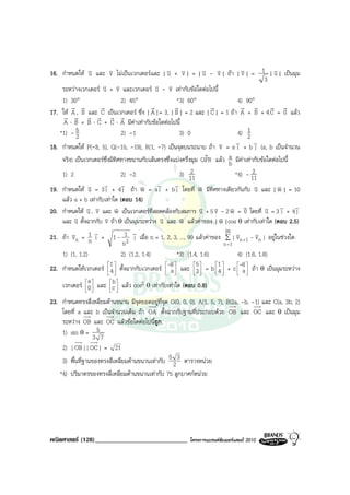 16. กําหนดให v และ v ไมเปนเวกเตอรและ | v + v | = | v - v | ถา | v | = 1 | v | เปนมุม
                  u         v                        u v             u v              v           u
                                                                                                3
     ระหวางเวกเตอร v + v และเวกเตอร v - v เทากับขอใดตอไปนี้
                       u v                      u v
     1) 30°                     2) 45°                   *3) 60°                    4) 90°
         r r          r                       r        r                r             r r r r
17. ให A , B และ C เปนเวกเตอร ซึ่ง | A | = 3, | B | = 2 และ | C | = 1 ถา A + B + 4 C = 0 แลว
      r r r r r r
      A ⋅ B + B ⋅ C + C ⋅ A มีคาเทากับขอใดตอไปนี้
    *1) - 5 2                   2) -1                     3) 0                      4) 12
18. กําหนดให P(-8, 5), Q(-15, -19), R(1, -7) เปนจุดบนระนาบ ถา v         v = a v + b v (a, b เปนจํานวน
                                                                                    i      j
     จริง) เปนเวกเตอรซ่งมีทิศทางขนานกับเสนตรงซึ่งแบงครึ่งมุม QPR แลว a มีคาเทากับขอใดตอไปนี้
                         ึ                                            ˆ          b
     1) 2                       2) -2                         2
                                                          3) 11                           2
                                                                                   *4) - 11
                       v        v                v     v
19. กําหนดให v = 3 i + 4 j ถา w = a i + b j โดยที่ w มีทิศทางเดียวกันกับ v และ | w | = 10
                 u                       v                        v                        u        v
     แลว a + b เทากับเทาใด (ตอบ 14)
                 u v          v                                    u v            v v
20. กําหนดให v , v และ w เปนเวกเตอรที่สอดคลองกับสมการ v + 5 v - 2 w = 0 โดยที่ v = 3 i + 4 ju
                                                                                                     v v
     และ v ตั้งฉากกับ v ถา θ เปนมุมระหวาง v และ w แลวคาของ | w |cos θ เทากับเทาใด (ตอบ 2.5)
           u            v                         u       v                 v
                    v                v                                         99
21. ถา vn = 1 i + 1 - 12 j เมื่อ n = 1, 2, 3, ..., 99 แลวคาของ ∑ | vn +1 - vn | อยูในชวงใด
          v      n                                                                  v       v
                                 n                                            n =1
     1) (1, 1.2)                2) (1.2, 1.4)            *3) (1.4, 1.6)             4) (1.6, 1.8)
                           1                                  5       1 
22. กําหนดใหเวกเตอร  4  ตั้งฉากกับเวกเตอร -8  และ 3  = b  4  + c -8  ถา θ เปนมุมระหวาง
                                                     a                             a
                                                                             
                 a           b
     เวกเตอร  0  และ c  แลว cos2 θ เทากับเทาใด (ตอบ 0.8)
                           
                           

23. กําหนดทรงสี่เหลี่ยมดานขนาน มีจุดยอดอยูที่จุด O(0, 0, 0), A(1, 5, 7), B(2a, -b, -1) และ C(a, 3b, 2)
    โดยที่ a และ b เปนจํานวนเต็ม ถา OA ตั้งฉากกับฐานที่ประกอบดวย OB และ OC และ θ เปนมุม
    ระหวาง OB และ OC แลวขอใดตอไปนี้ถูก
    1) sin θ = 5
                  3 7
    2) | OB || OC | = 21
    3) พื้นที่ฐานของทรงสี่เหลี่ยมดานขนานเทากับ 5 2 3 ตารางหนวย
   *4) ปริมาตรของทรงสี่เหลี่ยมดานขนานเทากับ 75 ลูกบาศกหนวย




คณิตศาสตร (128)_____________________________             โครงการแบรนดซัมเมอรแคมป 2010
 