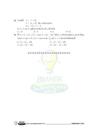 24. กําหนดให    v = v + 3v
                 u    i        k
                 v = 2 j + xv เมื่อ x เปนจํานวนจริง
                 v              k
                 v = - 3v + v - v
                 w        i j k
        v , v และ w อยูในระนาบเดียวกัน แลว x มีคาเทาใด
    ถา u v        v
    1) -12                  2) -8                 3) 8                  *4) 16
        v = av + bv + 2v = a และ v = 2av - 3bv โดยที่ a, b เปนจํานวนเต็มบวก และ θ เปนมุม
25. ให u      i    j      k         v        i        j
    ระหวาง v และ v ถา | v | = 3 และ cos θ = 1 แลว v × v มีคาเทากับขอใดตอไปนี้
             u      v        u                  3          u v
         v v          v                                   v   v      v
   *1) 6 i + 8 j - 10 k                           2) - 6 i - 8 j + 10 k
           v     v      v                                  v    v      v
    3) 12 i + 4 j - 10 k                          4) - 12 i - 4 j + 10 k




                โครงการแบรนดซัมเมอรแคมป 2010   _____________________________ คณิตศาสตร (129)
 