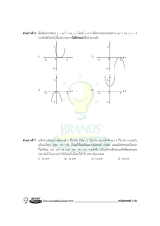 ตัวอยางที่ 6 เมื่อเขียนกราฟของ y = ax2 + bx + c โดยที่ a ≠ 0 เพื่อหาคําตอบของสมการ ax2 + bx + c = 0
              กราฟในขอใดตอไปนี้แสดงวาสมการไมมีคําตอบที่เปนจํานวนจริง
                                  y                                                y
                              5                                                5

              1)
                               0                x                2)
                                                                                0               x
                   -5                      5                          -5                   5

                            -5                                                -5
                                  y                                                y
                              5                                                5

              3)                                x               *4)
                                                                                0               x
                   -5          0           5                          -5                   5

                            -5                                                -5




ตัวอยางที่ 7 แมคานําเมล็ดมะมวงหิมพานต 1 กิโลกรัม ถั่วลิสง 3 กิโลกรัม และเมล็ดฟกทอง 4 กิโลกรัม มาผสมกัน
              แลวแบงใสถุง ถุงละ 100 กรัม ถาแมคาซื้อเมล็ดมะมวงหิมพานต ถั่วลิสง และเมล็ดฟกทองมาในราคา
              กิโลกรัมละ 250 บาท 50 บาท และ 100 บาท ตามลําดับ แลวแมคาจะตองขายเมล็ดพืชผสมถุงละ
              100 กรัมนี้ ในราคาเทากับขอใดตอไปนี้จึงจะไดกําไร 20% เมื่อขายหมด
              1) 10 บาท                 *2) 12 บาท                   3) 14 บาท             4) 16 บาท




                   โครงการแบรนดซัมเมอรแคมป 2010   ______________________________ คณิตศาสตร (13)
 