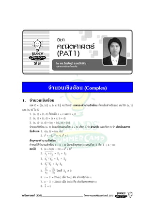 จํานวนเชิงซอน (Complex)
1. จํานวนเชิงซอน
       เซต C = {(a, b)| a, b ∈ R} จะเรียกวา เซตของจํานวนเชิงซอน ก็ตอเมื่อสําหรับทุกๆ สมาชิก (a, b)
และ (c, d) ใน C
       1. (a, b) = (c, d) ก็ตอเมื่อ a = c และ b = d
       2. (a, b) + (c, d) = (a + c, b + d)
       3. (a, b) ⋅ (c, d) = (ac - bd, ad + bc)
       จํานวนเชิงซอน (a, b) นิยมเขียนแทนดวย a + bi เรียก a วา สวนจริง และเรียก b วา สวนจินตภาพ
       ขอสังเกต 1. c(a, b) = (ca, cb)
                   2. i2 = -1, i3 = -i, i4 = 1
       สังยุคของจํานวนเชิงซอน
       กําหนดใหจํานวนเชิงซอน z = a + bi นิยามสังยุคของ z แทนดวย z คือ z = a - bi
       สมบัติ 1. (a + bi)(a - bi) = a2 + b2
                   2. z1 + z 2 = z1 + z 2
                   3. z1 - z2 = z1 - z 2
                   4. z1 ⋅ z 2 = z1 ⋅ z 2
                        Z      z
                   5. z 1 = z1 โดยที่ z 2 ≠ 0
                         2      2
                   6. z + z = 2Re(z) เมื่อ Re(z) คือ สวนจริงของ z
                   7. z - z = 2Im(z) เมื่อ Im(z) คือ สวนจินตภาพของ z
                   8. z = z

คณิตศาสตร (130)_____________________________           โครงการแบรนดซัมเมอรแคมป 2010
 
