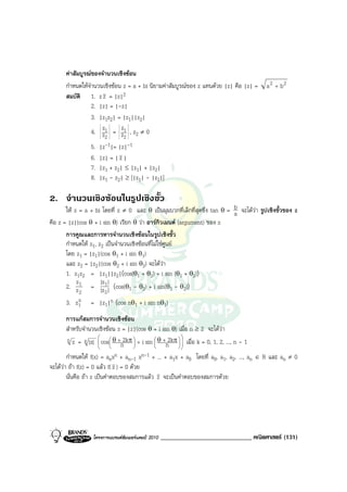 คาสัมบูรณของจํานวนเชิงซอน
      กําหนดใหจํานวนเชิงซอน z = a + bi นิยามคาสัมบูรณของ z แทนดวย |z| คือ |z| =       a 2 + b2
      สมบัติ 1. z z = |z|2
                 2. |z| = |-z|
                 3. |z1z2| = |z1||z2|
                     z       z
                 4. z1 = z1 , z2 ≠ 0
                      2       2
                 5. |z -1|= |z|-1
                 6. |z| = | z |
                 7. |z1 + z2| ≤ |z1| + |z2|
                 8. |z1 - z2| ≥ ||z1| - |z2||

2. จํานวนเชิงซอนในรูปเชิงขั้ว
       ให z = a + bi โดยที่ z ≠ 0 และ θ เปนมุมบวกที่เล็กที่สุดซึ่ง tan θ = b จะไดวา รูปเชิงขั้วของ z
                                                                             a
คือ z = |z|(cos  θ + i sin θ) เรียก θ วา อารกิวเมนต (argument) ของ z
       การคูณและการหารจํานวนเชิงซอนในรูปเชิงขั้ว
       กําหนดให z1, z2 เปนจํานวนเชิงซอนที่ไมใชศูนย
       โดย z1 = |z1|(cos θ1 + i sin θ1)
       และ z2 = |z2|(cos θ2 + i sin θ2) จะไดวา
       1. z1z2 = |z1||z2|(cos(θ1 + θ2) + i sin (θ1 + θ2))
            z         |z |
       2. z 1 = |z1| (cos(θ1 - θ2) + i sin(θ1 - θ2))
              2         2
       3. z1 = |z1|n (cos nθ1 + i sin nθ1)
             n

        การแกสมการจํานวนเชิงซอน
        สําหรับจํานวนเชิงซอน z = |z|(cos θ + i sin θ) เมื่อ n ≥ 2 จะไดวา
        n z = n |z|  cos θ + 2kπ  + i sin  θ + 2kπ   เมื่อ k = 0, 1, 2, ..., n - 1
                                                       
                       
                                n   
                                             
                                                 n  
        กําหนดให f(x) = anxn + an-1 xn-1 + ... + a1x + a0 โดยที่ a0, a1, a2, ..., an ∈ R และ an ≠ 0
จะไดวา ถา f(z) = 0 แลว f( z ) = 0 ดวย
        นั่นคือ ถา z เปนคําตอบของสมการแลว z จะเปนคําตอบของสมการดวย




                  โครงการแบรนดซัมเมอรแคมป 2010   _____________________________ คณิตศาสตร (131)
 