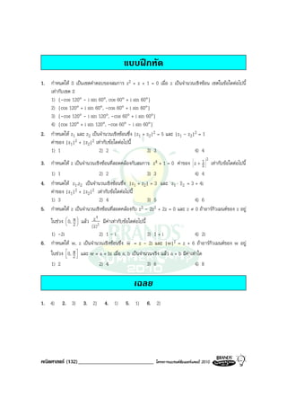 แบบฝกหัด
1. กําหนดให S เปนเซตคําตอบของสมการ z2 + z + 1 = 0 เมื่อ z เปนจํานวนเชิงซอน เซตในขอใดตอไปนี้
   เทากับเซต S
   1) {-cos 120° - i sin 60°, cos 60° + i sin 60°}
   2) {cos 120° + i sin 60°, -cos 60° + i sin 60°}
   3) {-cos 120° - i sin 120°, -cos 60° + i sin 60°}
   4) {cos 120° + i sin 120°, -cos 60° - i sin 60°}
2. กําหนดให z1 และ z2 เปนจํานวนเชิงซอนซึ่ง |z1 + z2|2 = 5 และ |z1 - z2|2 = 1
   คาของ |z1|2 + |z2|2 เทากับขอใดตอไปนี้
   1) 1                    2) 2                     3) 3                  4) 4
                                                                                    2
3. กําหนดให z เปนจํานวนเชิงซอนที่สอดคลองกับสมการ z4 + 1 = 0 คาของ z + 1 เทากับขอใดตอไปนี้
                                                                                  z
   1) 1                      2) 2                     3) 3                   4) 4
4. กําหนดให z1,z2 เปนจํานวนเชิงซอนซึ่ง |z1 + z2| = 3 และ z1 ⋅ z2 = 3 + 4i
   คาของ |z1|2 + |z2|2 เทากับขอใดตอไปนี้
   1) 3                      2) 4                     3) 5                   4) 6
5. กําหนดให z เปนจํานวนเชิงซอนที่สอดคลองกับ z 3 - 2z2 + 2z = 0 และ z ≠ 0 ถาอารกิวเมนตของ z อยู
                           4
   ในชวง  0, π  แลว z 2 มีคาเทากับขอใดตอไปนี้
          
           2
                 
                        ( z)
   1) -2i                    2) 1 - i                 3) 1 + i               4) 2i
6. กําหนดให w, z เปนจํานวนเชิงซอนซึ่ง w = z - 2i และ |w|2 = z + 6 ถาอารกิวเมนตของ w อยู
   ในชวง 0, π  และ w = a + bi เมื่อ a, b เปนจํานวนจริง แลว a + b มีคาเทาใด
           2
               
   1) 2                      2) 4                     3) 6                   4) 8

                                              เฉลย
1. 4)     2. 3)      3. 2)     4. 1)      5. 1)     6. 2)




คณิตศาสตร (132)_____________________________            โครงการแบรนดซัมเมอรแคมป 2010
 