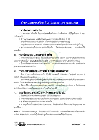 กําหนดการเชิงเสน (Linear Programing)
1. กราฟอสมการเชิงเสน
       1. วาดกราฟสมการเชิงเสน (โดยหาจุดที่สอดคลองกับสมการเชิงเสนสองจุด มักใชจุดตัดแกน X และ
จุดตัดแกน Y)
       2. พิจารณาอาณาบริเวณ โดยใชจุดที่ไมอยูบนเสนกราฟทดสอบ (มักใชจุด (0, 0))
          ถาจุดที่ทดสอบสอดคลองกับอสมการ จะไดกราฟเปนอาณาบริเวณที่มีจุดนั้นอยู
          ถาจุดที่ทดสอบขัดแยงกับอสมการ จะไดกราฟเปนอาณาบริเวณที่อยูตรงขามกับบริเวณที่มีจุดนั้นอยู
       3. พิจารณาวาอสมการนั้นยอมรับการเทากันไดหรือไม โดยเลือกแทนดวยเสนทึบ หรือเสนประให
สอดคลอง
2. กราฟของระบบอสมการเชิงเสน
       1. วาดกราฟของอสมการเชิงเสน หาบริเวณที่สอดคลองในทุกๆ อสมการ (คืออาณาบริเวณที่ซอนทับกัน)
เรียกอาณาบริเวณนั้นวา อาณาบริเวณที่หาคําตอบได แลวหาพิกัดของมุมของอาณาบริเวณที่หาคําตอบได
       2. ในกรณีที่ระบบอสมการเชิงเสนมีหลายอสมการ ในการวาดกราฟของอสมการเชิงเสน อาจตองมีการ
หาพิกัดของจุดตัดของสองเสนกอน
3. การแกปญหากําหนดการเชิงเสนโดยวิธีใชกราฟ
          
        - ปญหากําหนดการเชิงเสนประกอบดวย ฟงกชันจุดประสงค (Objective Function) และอสมการ
ขอจํากัด (Constraint Inequalities)
        - ผลเฉลยของปญหาจะเปนพิกดที่อยูในบริเวณที่หาคําตอบไดของระบบอสมการเชิงเสนที่ไดมาจากอสมการ
                                          ั
ขอจํากัด โดยเปนพิกัดที่ทาใหฟงกชันมีคาสูงสุดหรือต่ําสุดตามฟงกชันจุดประสงค
                          ํ
        - โดยการใชการเลื่อนของกราฟฟงกชันจุดประสงคที่มความชันคงที่ แตมีระยะตัดแกน Y ที่เปลี่ยนแปลง
                                                                 ี
พบวาคําตอบที่ตองการจะอยูที่จุดมุมของอาณาบริเวณที่หาคําตอบได
4. สรุปขั้นตอนการแกปญหากําหนดการเชิงเสน
                     
        1. สมมติตัวแปร กําหนดฟงกชนจุดประสงค และอสมการขอจํากัด
                                   ั
        2. วาดกราฟของระบบอสมการเชิงเสนที่ไดจากอสมการขอจํากัด แลวหาอาณาบริเวณที่หาคําตอบได
        3. หาพิกดของจุดมุมของอาณาบริเวณที่หาคําตอบได
                 ั
        4. นําจุดมุมทั้งหมดไปทดสอบกับฟงกชันจุดประสงค โดยเลือกพิกัดที่ทําใหคาของฟงกชันสูงสุดหรือต่ําสุด
ตามที่ตองการ
ขอสังเกต ในบางสถานการณปญหา ตองการคําตอบที่เปนจํานวนเต็ม แตถาพิกดที่เปนคําตอบไมใชจํานวนเต็ม
                                                                                      ั
จะตองนําพิกัดที่เปนจํานวนเต็มที่อยูใกลเคียงกับจุดนั้น มาพิจารณาหาพิกัดที่ใหคาที่ดีที่สุดแทน



                   โครงการแบรนดซัมเมอรแคมป 2010   _____________________________ คณิตศาสตร (133)
 