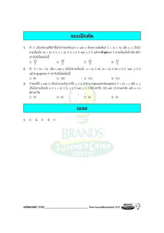 แบบฝกหัด
1. ถา C เปนปริมาณที่มีคาขึ้นกับคาของตัวแปร x และ y ดวยความสัมพันธ C = 3x + 5y เมื่อ x, y เปนไป
   ตามเงื่อนไข 3x + 4y ≥ 5, x + 3y ≥ 3, x ≥ 0 และ y ≥ 0 แลวคาต่ําสุดของ C ตามเงื่อนไขขางตน มีคา
   เทากับขอใดตอไปนี้
   1) 215                     2) 295                3) 254                 4) 27
                                                                               4
2. ถา P = 5x + 4y เมื่อ x และ y เปนไปตามเงื่อนไข x + 2y ≤ 40, 3x + 2y ≤ 60, x ≥ 0 และ y ≥ 0
   แลวคาสูงสุดของ P เทากับขอใดตอไปนี้
   1) 90                     2) 100               3) 110                  4) 115
3. กําหนดให a และ b เปนจํานวนจริงบวกซึ่ง a < b ถาคามากสุดและคานอยสุดของ P = 2x + y เมื่อ x, y
   เปนไปตามเงื่อนไข a ≤ x + 2y ≤ b, x ≥ 0 และ y ≥ 0 มีคาเทากับ 100 และ 10 ตามลําดับ แลว a + b
   มีคาเทาใด
   1) 70                     2) 50                3) 30                   4) 10

                                             เฉลย
1. 2)     2. 3)     3. 1)




คณิตศาสตร (134)_____________________________           โครงการแบรนดซัมเมอรแคมป 2010
 