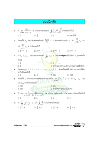 แบบฝกหัด
              2                                          ∞         n
1. ถา lim n 2b + 1 = 1 แลวผลบวกของอนุกรม              ∑  
                                                                 ab 
                                                                   2
                                                                          เทากับขอใดตอไปนี้
       n →∞ 2n a - 1                                   n = 1   a2 b
                                                                 +  
   1) 13                  2) 2 3                        3) 1                       4) หาคาไมได
                                         an                                                         10
2. กําหนดให an เปนลําดับที่สอดคลองกับ a + 2          = 2 สําหรับทุกจํานวนนับ n              ถา ∑ a n = 31
                                            n                                                     n =1
          2552
     แลว ∑ a n     เทากับขอใดตอไปนี้
          n =1
     1) 21275 - 1              2) 21276 - 1             3) 22551 - 1               4) 22552 - 1
                                                 ∞
3. ถา a1, a2, a3, ... เปนลําดับเรขาคณิตซึ่ง ∑ a n = 4 แลวคามากที่สุดที่เปนไปไดของ a2 เทากับขอใด
                                                n =1
   ตอไปนี้
   1) 4                                             2) 2
   3) 1                                             4) หาคาไมไดเพราะ a2 มีคามากไดอยางไมมีขีดจํากัด
4. กําหนดแบบรูป 1, 1, 2, 1, 2, 3, 1, 2, 3, 4, 1, 2, 3, 4, 5, ... จํานวนในพจนที่ 5060 ของรูปแบบนี้มีคา
   เทากับขอใดตอไปนี้
   1) 1                     2) 10                   3) 100                   4) 1000
5. กําหนดให an เปนลําดับเลขคณิตที่สอดคลองกับเงื่อนไข lim  an n a1  = 5 ถา a9 + a5 = 100
                                                                
                                                                
                                                                     - 
                                                                         
                                                         n→∞
   แลว a100 เทากับขอใดตอไปนี้
   1) 500                                           2) 515
   3) 520                                           4) หาไมไดเพราะขอมูลไมเพียงพอ
                                             
6. ถา A = lim                 2nk            มีคาเปนจํานวนจริงบวกแลว แลวคาของ A เทากับขอใดตอไปนี้
                n→∞ 
                       1 + 8 + 27 + ... + n3 
                                              
     1) 0                      2) 2                      3) 4                   4) 8
            ∞                 ∞
7. ถา ∑         1 = A แลว ∑ 1 มีคาเทากับขอใดตอไปนี้
        n =2 n 4 - n 2       n =2 n 2
     1) 3 + A
        4              2) 5 + A
                           4               3) 3 - A
                                               4                                   4) 5 - A
                                                                                      4




คณิตศาสตร (138)_____________________________                โครงการแบรนดซัมเมอรแคมป 2010
 
