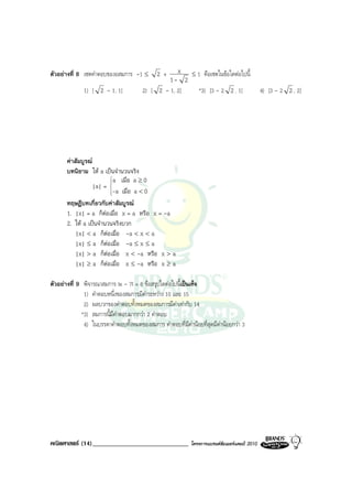 ตัวอยางที่ 8 เซตคําตอบของอสมการ -1 ≤         2+       x     ≤1    คือเซตในขอใดตอไปนี้
                                                1- 2
              1) [ 2 - 1, 1]            2) [ 2 - 1, 2]          *3) [3 - 2 2 , 1]              4) [3 - 2 2 , 2]




       คาสัมบูรณ
       บทนิยาม ให a เปนจํานวนจริง
                          a เมื่อ a ≥ 0
                   |a| = 
                         
                         -a เมื่อ a < 0
                         
       ทฤษฎีบทเกี่ยวกับคาสัมบูรณ
       1. |x| = a ก็ตอเมื่อ x = a หรือ x = -a
       2. ให a เปนจํานวนจริงบวก
           |x| < a ก็ตอเมื่อ -a < x < a
           |x| ≤ a ก็ตอเมื่อ -a ≤ x ≤ a
           |x| > a ก็ตอเมื่อ x < -a หรือ x > a
           |x| ≥ a ก็ตอเมื่อ x ≤ -a หรือ x ≥ a

ตัวอยางที่ 9 พิจารณาสมการ |x - 7| = 6 ขอสรุปใดตอไปนี้เปนเท็จ
              1) คําตอบหนึ่งของสมการมีคาระหวาง 10 และ 15
              2) ผลบวกของคําตอบทั้งหมดของสมการมีคาเทากับ 14
             *3) สมการนี้มีคําตอบมากกวา 2 คําตอบ
              4) ในบรรดาคําตอบทั้งหมดของสมการ คําตอบที่มีคานอยที่สุดมีคานอยกวา 3




คณิตศาสตร (14)______________________________                โครงการแบรนดซัมเมอรแคมป 2010
 