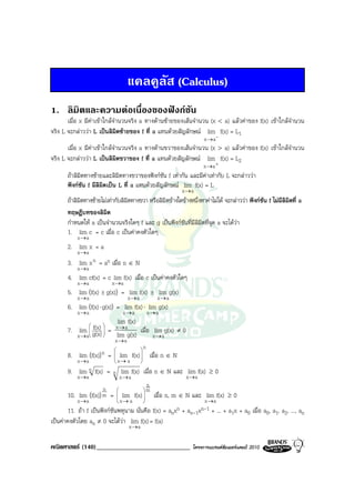 แคลคูลัส (Calculus)
1. ลิมิตและความตอเนื่องของฟงกชัน
       เมื่อ x มีคาเขาใกลจํานวนจริง a ทางดานซายของเสนจํานวน (x < a) แลวคาของ f(x) เขาใกลจํานวน
จริง L จะกลาววา L เปนลิมิตซายของ f ที่ a แทนดวยสัญลักษณ lim f(x) = L1
                                                                    -           x →a
       เมื่อ x มีคาเขาใกลจํานวนจริง a ทางดานขวาของเสนจํานวน (x > a) แลวคาของ f(x) เขาใกลจํานวน
จริง L จะกลาววา L เปนลิมิตขวาของ f ที่ a แทนดวยสัญลักษณ lim f(x) = L2
                                                                                x →a +
       ถาลิมตทางซายและลิมตทางขวาของฟงกชัน f เทากัน และมีคาเทากับ L จะกลาววา
             ิ                ิ                                 
       ฟงกชัน f มีลิมิตเปน L ที่ a แทนดวยสัญลักษณ lim f(x) = L
                                                                     x→a
       ถาลิมิตทางซายไมเทากับลิมิตทางขวา หรือลิมิตขางใดขางหนึ่งหาคาไมได จะกลาววา ฟงกชัน f ไมมีลิมิตที่ a
       ทฤษฎีบทของลิมิต
       กําหนดให a เปนจํานวนจริงใดๆ f และ g เปนฟงกชันที่มีลิมิตที่จุด a จะไดวา
       1. lim c = c เมื่อ c เปนคาคงตัวใดๆ
           x →a
       2. lim x = a
           x →a
       3. lim x n = an เมื่อ n ∈ N
           x →a
       4. lim cf(x) = c lim f(x) เมื่อ c เปนคาคงตัวใดๆ
           x →a               x →a
       5. lim (f(x) ± g(x)) = lim f(x)               ±    lim g(x)
           x→a                       x→a                 x→a
       6. lim (f(x) ⋅ g(x)) = lim f(x) ⋅ lim g(x)
           x→a                     x→a              x→a
                        lim f(x)
              f(x)  = x → a
                
       7. lim g(x) 
                               เมื่อ lim g(x) ≠ 0
                
           x → a     lim g(x)        x→a
                               x→a
                                           
                                                n
       8. lim     (f(x)) n
                  (
                              
                             = lim f(x)
                              
                                            
                                                   เมื่อ n ∈ N
           x →a                x→ a        
       9. lim n f(x) = n lim f(x) เมื่อ n ∈ N และ lim f(x) ≥ 0
           x →a                    x→a                                   x →a
                                                 n
                         n                     m
       10. lim (f(x)) m =  lim f(x) 
                  (
                                                   เมื่อ n, m ∈ N และ lim f(x) ≥ 0
           x →a                 x→ a                                         x →a
        11. ถา f เปนฟงกชันพหุนาม นั่นคือ f(x) =          anxn    +   an-1xn-1 + ...   + a1x + a0 เมื่อ a0, a1, a2, ..., an
เปนคาคงตัวโดย an ≠ 0 จะไดวา lim f(x) = f(a)
                                     x →a

คณิตศาสตร (140)_____________________________                              โครงการแบรนดซัมเมอรแคมป 2010
 