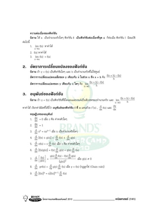 ความตอเนื่องของฟงกชัน
           นิยาม ให a เปนจํานวนจริงใดๆ ฟงกชัน f เปนฟงกชันตอเนื่องที่จุด a ก็ตอเมื่อ ฟงกชัน f มีสมบัติ
ตอไปนี้
           1. lim f(x) หาคาได
               x →a
           2. f(a) หาคาได
           3. lim f(x) = f(a)
               x →a

2. อัตราการเปลี่ยนแปลงของฟงกชัน
           นิยาม ถา y = f(x) เปนฟงกชันใดๆ และ h เปนจํานวนจริงที่ไมใชศูนย
           อัตราการเปลี่ยนแปลงเฉลี่ยของ y เทียบกับ x ในชวง x ถึง x + h คือ f(x + h) - f(x)
                                                                                  h
           อัตราการเปลี่ยนแปลงของ y เทียบกับ x ใดๆ คือ lim        f(x + h) - f(x)
                                                             h →0          h

3. อนุพันธของฟงกชัน
       นิยาม ถา y = f(x) เปนฟงกชันที่มีโดเมนและเรนจเปนสับเซตของจํานวนจริง และ lim f(x + h) - f(x)
                                                                                                h
                                                                                            h→0
                                                                               d           dy
หาคาได เรียกคาลิมตที่ไดนี้วา อนุพันธของฟงกชัน f ที่ x แทนดวย f ′(x) , dx f(x) และ dx
                    ิ
       ทฤษฎีบทของอนุพันธ
             dc
       1. dx = 0 เมื่อ c คือ คาคงตัวใดๆ
       2. dx = 1
             dx
             d
       3. dx xn = nxn-1 เมื่อ n เปนจํานวนจริงใดๆ
             d                      d
       4. dx [f(x) ± g(x)] = dx f(x) ± dx g(x)  d
             d              d
       5. dx cf(x) = c dx f(x) เมื่อ c คือ คาคงตัวใดๆ
             d                      d               d
       6. dx [f(x)g(x)] = f(x) dx g(x) + g(x) dx f(x)
                                   d             d
             d  f(x)  = g(x) dx f(x) - f(x) dx g(x) เมื่อ g(x) ≠ 0
       7. dx  g(x) 
                                      (g(x))2
             d                d        d
       8. dx gof(x) = dy g(y) dx f(x) เมื่อ y = f(x) (กฎลูกโซ (Chain rule))
             d
       9. dx [f(x)]n = n[f(x)]n-1 dx f(x)d




                      โครงการแบรนดซัมเมอรแคมป 2010   _____________________________ คณิตศาสตร (141)
 