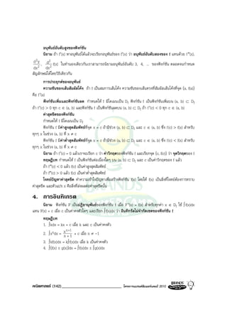 อนุพันธอันดับสูงของฟงกชน  ั
         นิยาม ถา f′(x) หาอนุพันธไดแลวจะเรียกอนุพันธของ f′(x) วา อนุพันธอันดับสองของ f แทนดวย f ″(x),
 d 2 y , d2 f(x) ในทํานองเดียวกันเราสามารถนิยามอนุพันธอันดับ 3, 4, ... ของฟงกชัน ตลอดจนกําหนด
dx 2 dx 2
สัญลักษณไดโดยวิธีเดียวกัน
         การประยุกตของอนุพันธ
         ความชันของเสนสัมผัสโคง ถา f เปนสมการเสนโคง ความชันของเสนตรงที่สัมผัสเสนโคงที่จุด (a, f(a))
คือ f ′(a)
         ฟงกชันเพิ่มและฟงกชันลด กําหนดให f มีโดเมนเปน Df ฟงกชัน f เปนฟงกชันเพิ่มบน (a, b) ⊂ Df
ถา f ′(c) > 0 ทุก c ∈ (a, b) และฟงกชัน f เปนฟงกชันลดบน (a, b) ⊂ Df ถา f ′(c) < 0 ทุก c ∈ (a, b)
         คาสุดขีดของฟงกชัน
         กําหนดให f มีโดเมนเปน Df
         ฟงกชัน f มีคาสูงสุดสัมพัทธที่จุด x = c ถามีชวง (a, b) ⊂ Df และ c ∈ (a, b) ซึ่ง f (c) > f(x) สําหรับ
ทุกๆ x ในชวง (a, b) ที่ x ≠ c
         ฟงกชัน f มีคาต่ําสุดสัมพัทธที่จุด x = c ถามีชวง (a, b) ⊂ Df และ c ∈ (a, b) ซึ่ง f (c) < f(x) สําหรับ
ทุกๆ x ในชวง (a, b) ที่ x ≠ c
         นิยาม ถา f ′(c) = 0 แลวเราจะเรียก c วา คาวิกฤตของฟงกชัน f และเรียกจุด (c, f(c)) วา จุดวิกฤตของ f
         ทฤษฎีบท กําหนดให f เปนฟงกชันตอเนื่องใดๆ บน (a, b) ⊂ Df และ c เปนคาวิกฤตของ f แลว
         ถา f ″(c) < 0 แลว f(c) เปนคาสูงสุดสัมพัทธ
         ถา f″(c) > 0 แลว f(c) เปนคาต่ําสุดสัมพัทธ
         โจทยปญหาคาสุดขีด ทําความเขาใจปญหาเพื่อสรางฟงกชัน f(x) โดยให f(x) เปนสิ่งที่โจทยตองการทราบ
                                                                                                       
คาสุดขีด และตัวแปร x คือสิ่งที่สงผลตอคาสุดขีดนั้น
4. การอินทิเกรต
      นิยาม ฟงกชัน F เปนปฏิยานุพันธของฟงกชัน f เมื่อ F ′(x) = f(x) สําหรับทุกคา x ∈ Df ใช ∫ f(x)dx
แทน F(x) + c เมื่อ c เปนคาคงตัวใดๆ และเรียก ∫ f(x)dx วา อินทิกรัลไมจํากัดเขตของฟงกชัน f
      ทฤษฎีบท
      1. ∫ kdx = kx + c เมื่อ k และ c เปนคาคงตัว
                      n +1
      2. ∫ xndx = x + 1 + c เมื่อ n ≠ -1
                    n
      3. ∫ kf(x)dx = k∫ f(x)dx เมื่อ k เปนคาคงตัว
      4. ∫ (f(x) ± g(x))dx = ∫ f(x)dx ± ∫ g(x)dx




คณิตศาสตร (142)_____________________________                   โครงการแบรนดซัมเมอรแคมป 2010
 