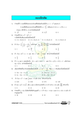 แบบฝกหัด
1. กําหนดให A แทนพื้นที่ของอาณาบริเวณที่ปดลอมดวยเสนโคง y = 1 - x2 และแกน X
                                                             2
               B แทนพื้นที่ของอาณาบริเวณที่ใตเสนโคง y = x4 เหนือแกน X จาก x = -c ถึง x = c
       คาของ c ที่ทําให A = B เทากับขอใดตอไปนี้
   1) 2                      2) 2                     3) 2 2               4) 4
2. กําหนดให f(x) = x4 - 3x2 + 7
   f เปนฟงกชันเพิ่มบนเซตในขอใดตอไปนี้
   1) (-3, -2) U (2, 3) 2) (-3, -2) U (1, 2) 3) (-1, 0) U (2, 3)           4) (-1, 0) U (1, 2)
                                   
                   
3. ถา f′(x) = 1      1    +   1  แลวคาของ lim f(1 + h) - f(1) เทากับขอใดตอไปนี้
                                   
               2   
                       x         3
                                x             h →0 f(4 + h) - f(4)
                                  
     1) 1                        2) 16
                                     5                3) 75                    4) 51
                                                      1
4. ถา f′(x) = 3x2 + x - 5 และ f(0) = 1 แลว ∫ f(x)dx มีคาเทากับขอใดตอไปนี้
                                                      -1
   1) 5 3                     2) 73                  3) 23                4) 13
5. ถา f, g และ h สอดคลองกับ f(1) = g(1) = h(1) = 1 และ f′(1) = g′(1) = h′(1) = 2 แลวคาของ
   (fg + h)′(1) เทากับขอใดตอไปนี้
   1) 1                       2) 2                   3) 4                 4) 6
6. เสนตรงซึ่งตัดตั้งฉากกับเสนสัมผัสของเสนโคง y = 2x3 - 1 ที่จุด x = 1 คือเสนตรงในขอใดตอไปนี้
                                                             x
   1) 13x - 2y - 11 = 0                              2) 13x + 2y - 15 = 0
   3) 2x - 13y - 11 = 0                              4) 2x + 13y - 15 = 0
                                1
7.    ถา f′(x) = x2 - 1 และ ∫ f(x)dx = 0 แลว |f(1)| มีคาเทากับเทาใด
                                0
     1) 0.25                    2) 0.50                    3) 0.75                   4) 1.00
                                                                                          f(4)
8. ถา f(x) = ax2 + b x เมื่อ a และ b เปนจํานวนจริงที่ b ≠ 0 ถา 2f′(1) = f(1) แลว f'(9) มีคาเทาใด
   1) 8                     2) 12                        3) 16                   4) 20
9. กําหนดให y = f(x) เปนฟงกชนซึ่งมีคาสูงสุดที่ x = 1 ถา f"(x) = -4 ทุก x และ f(-1) + f(3) = 0 แลว f มี
                                ั
   คาสูงสุดเทาใด
   1) 38                    2) 28                        3) 18                   4) 8


คณิตศาสตร (144)_____________________________                  โครงการแบรนดซัมเมอรแคมป 2010
 