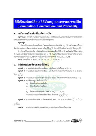 วิธีเรียงสับเปลี่ยน วิธีจัดหมู และความนาจะเปน
   (Permutation, Combination, and Probability)
1. หลักการเบื้องตนเกี่ยวกับการนับ
        กฎการบวก ถาการทํางานหนึ่งอยางแบงออกเปน n กรณียอยโดยในแตละกรณีเปนการทํางานที่เสร็จสิ้น
จํานวนวิธีในการทํางานจะเทากับผลรวมของจํานวนวิธีของทุกกรณี
        กฎการคูณ
        1. ถางานที่ทําแบงออกเปนสองขั้นตอน โดยงานขั้นตอนแรกเลือกทําได n1 วิธี และในแตละวิธีในการ
เลือกทํางานอยางแรกนี้สามารถเลือกทํางานอยางที่สองได n2 วิธี จํานวนวิธีที่จะเลือกทํางานชิ้นนี้ คือ n1n2 วิธี
        2. ถางานที่ทําแบงออกเปน k ขั้นตอน โดยงานขั้นตอนแรกเลือกทําได n1 วิธี และในแตละวิธีในการเลือก
ทํางานอยางแรกนี้สามารถเลือกทํางานอยางที่สองได n2 วิธี ในแตละวิธีในการเลือกทํางานอยางที่สองสามารถ
เลือกทํางานอยางที่สามได n3 วิธี ฯลฯ จํานวนวิธีที่จะเลือกทํางานชิ้นนี้ คือ n1n2n3 ... nk วิธี
        นิยาม กําหนดให n ∈ N n! = 1 × 2 × 3 × 4 × ... × n และ 0! = 1

2. วิธีเรียงสับเปลี่ยนและวิธีจดหมู
                              ั
    กฎขอที่ 1      จํานวนวิธีเรียงสับเปลี่ยนของสิ่งของ n สิ่งที่แตกตางกันทั้งหมด เทากับ n!
    กฎขอที่ 2      จํานวนวิธีเรียงสับเปลี่ยนของสิ่งของ n สิ่งที่แตกตางกันโดยนํามาเรียงแค r สิ่ง (r ≤ n) คือ
nP = n!
  r (n - r)!
    กฎขอที่ 3      จํานวนวิธีเรียงสับเปลี่ยนเชิงวงกลมของสิ่งของ n สิ่งที่แตกตางกันทั้งหมด เทากับ (n - 1)!
    กฎขอที่ 4      ถามีสิ่งของอยู n สิ่ง ในจํานวนนี้มี
                    n1 สิ่งที่เหมือนกันอยูกลุมที่หนึ่ง
                    n2 สิ่งที่เหมือนกันอยูกลุมที่สอง
                    M
                    nk สิ่งที่เหมือนกันอยูกลุมที่ k โดยที่ n1 + n2 + ... + nk = n
                    จํานวนวิธเรียงสับเปลี่ยนของสิ่งของทั้ง n สิ่ง เทากับ n !n n!... n !
                             ี
                                                                             1 2!     k
                                                                                          n
       กฎขอที่ 5 จํานวนวิธีเลือกสิ่งของ n สิ่งที่แตกตางกัน ที่ละ r สิ่ง (r ≤ n) เทากับ  r  = nCr =
                                                                                           
                                                                                           
   n!
(n - r)!r!
       เทคนิค       การนับจํานวนฟงกชน, คอมพลีเมนท, การจัดเรียงของใหตดกันโดยการมัด
                                      ั                                 ิ




คณิตศาสตร (146)_____________________________                 โครงการแบรนดซัมเมอรแคมป 2010
 