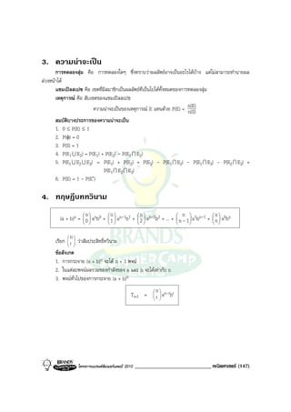 3. ความนาจะเปน
       การทดลองสุม คือ การทดลองใดๆ ซึ่งทราบวาผลลัพธอาจเปนอะไรไดบาง แตไมสามารถทํานายผล
ลวงหนาได
       แซมเปลสเปซ คือ เซตที่มีสมาชิกเปนผลลัพธที่เปนไปไดทั้งหมดของการทดลองสุม
       เหตุการณ คือ สับเซตของแซมเปลสเปซ
                          ความนาจะเปนของเหตุการณ E แทนดวย P(E) = n(E)n(S)
       สมบัติบางประการของความนาจะเปน
       1. 0 ≤ P(E) ≤ 1
       2. P(φ) = 0
       3. P(S) = 1
       4. P(E1 U E2) = P(E1) + P(E2) - P(E1 I E2)
       5. P(E1 U E2 U E3) = P(E1) + P(E2) + P(E3) - P(E1 I E2) - P(E1 I E3) - P(E2 I E3) +
                              P(E1 I E2 I E3)
       6. P(E) = 1 - P(E′)

4. ทฤษฎีบททวินาม
                     n            n              n                      n                n
        (a + b)n =  0  anb0 +  1  an-1b1 +  2  an-2b2 + ... +  n - 1  a1bn-1 +  n  a0bn
                                                                                
                                                                                


             n
      เรียก  r  วาสัมประสิทธิ์ทวินาม
              
              
      ขอสังเกต
      1. การกระจาย (a + b)n จะได n + 1 พจน
      2. ในแตละพจนผลรวมของกําลังของ a และ b จะไดเทากับ n
      3. พจนทั่วไปของการกระจาย (a + b)n
                                                             n  n-r r
                                              Tr+1 =      
                                                             r a b
                                                                
                                                               




                 โครงการแบรนดซัมเมอรแคมป 2010   _____________________________ คณิตศาสตร (147)
 