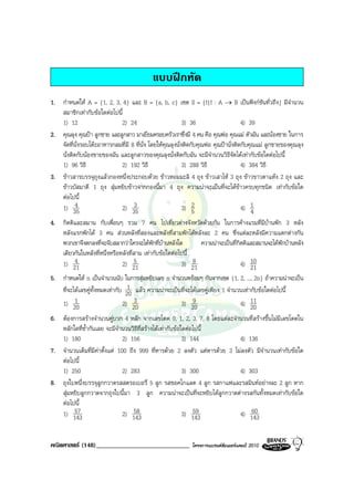 แบบฝกหัด
1. กําหนดให A = {1, 2, 3, 4} และ B = {a, b, c} เซต S = {f|f : A → B เปนฟงกชันทั่วถึง} มีจํานวน
   สมาชิกเทากับขอใดตอไปนี้
   1) 12                    2) 24                          3) 36                     4) 39
2. คุณลุง คุณปา ลูกชาย และลูกสาว มาเยี่ยมครอบครัวเราซึ่งมี 4 คน คือ คุณพอ คุณแม ตัวฉัน และนองชาย ในการ
   จัดที่นั่งรอบโตะอาหารกลมที่มี 8 ที่น่ง โดยใหคุณลุงนั่งติดกับคุณพอ คุณปานั่งติดกับคุณแม ลูกชายของคุณลุง
                                         ั
   นั่งติดกับนองชายของฉัน และลูกสาวของคุณลุงนั่งติดกับฉัน จะมีจํานวนวิธีจัดไดเทากับขอใดตอไปนี้
   1) 96 วิธี               2) 192 วิธี                    3) 288 วิธี               4) 384 วิธี
3. ขาวสารบรรจุถุงแลวกองหนึ่งประกอบดวย ขาวหอมมะลิ 4 ถุง ขาวเสาไห 3 ถุง ขาวขาวตาแหง 2 ถุง และ
   ขาวบัสมาตี 1 ถุง สุมหยิบขาวจากกองนี้มา 4 ถุง ความนาจะเปนที่จะไดขาวครบทุกชนิด เทากับขอใด
   ตอไปนี้
   1) 35  4                 2) 35  3                       3) 52                     4) 14
4. กิตติและสมาน กับเพื่อนๆ รวม 7 คน ไปเที่ยวตางจังหวัดดวยกัน ในการคางแรมที่มบานพัก 3 หลัง
                                                                                         ี
   หลังแรกพักได 3 คน สวนหลังที่สองและหลังที่สามพักไดหลังละ 2 คน ซึ่งแตละหลังมีความแตกตางกัน
   พวกเขาจึงตกลงที่จะจับสลากวาใครจะไดพักที่บานหลังใด        ความนาจะเปนที่กตติและสมานจะไดพักบานหลัง
                                                                                ิ
   เดียวกันในหลังที่หนึ่งหรือหลังที่สาม เทากับขอใดตอไปนี้
   1) 214                     2) 21 5                   3) 218                    4) 10
                                                                                     21
5. กําหนดให n เปนจํานวนนับ ในการสุมหยิบเลข n จํานวนพรอมๆ กันจากเซต {1, 2, ..., 2n} ถาความนาจะเปน
                                 1
   ที่จะไดเลขคูทั้งหมดเทากับ 20 แลว ความนาจะเปนที่จะไดเลขคูเพียง 1 จํานวนเทากับขอใดตอไปนี้
   1) 20 1                         3
                               2) 20                           9
                                                           3) 20                4) 2011

6. ตองการสรางจํานวนคูบวก 4 หลัก จากเลขโดด 0, 1, 2, 3, 7, 8 โดยแตละจํานวนที่สรางขึ้นไมมีเลขโดดใน
   หลักใดที่ซ้ํากันเลย จะมีจํานวนวิธีที่สรางไดเทากับขอใดตอไปนี้
   1) 180                      2) 156                      3) 144               4) 136
7. จํานวนเต็มที่มีคาตั้งแต 100 ถึง 999 ที่หารดวย 2 ลงตัว แตหารดวย 3 ไมลงตัว มีจานวนเทากับขอใด
                                                                                           ํ
   ตอไปนี้
   1) 250                      2) 283                      3) 300               4) 303
8. ถุงใบหนึ่งบรรจุลูกกวาดรสสตรอเบอรี่ 5 ลูก รสชอคโกแลต 4 ลูก รสกาแฟและรสมินทอยางละ 2 ลูก หาก
   สุมหยิบลูกกวาดจากถุงใบนี้มา 3 ลูก ความนาจะเปนที่จะหยิบไดลูกกวาดตางรสกันทั้งหมดเทากับขอใด
   ตอไปนี้
   1) 14357                        58
                               2) 143                          59
                                                           3) 143                    60
                                                                                4) 143


คณิตศาสตร (148)_____________________________                โครงการแบรนดซัมเมอรแคมป 2010
 