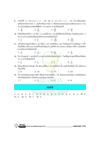 9. กําหนดให A = {(0, n) | n = 1, 2, ..., 10} และ B = {(1, n) | n = 1, 2, ..., 10} ในการเลือกจุดสอง
   จุดที่แตกตางกันจากเซต A และอีกหนึ่งจุดจากเซต B เพื่อเปนจุดยอดของรูปสามเหลี่ยมบนระนาบ ความ
   นาจะเปนจะไดรปสามเหลี่ยมที่มีพื้นที่ 1 ตารางหนวย เทากับขอใดตอไปนี้
                   ู
   1) 45 8                  2) 459                    3) 10                 4) 11
                                                           45                   45
10. ในลิ้นชักมีถุงเทาสีขาว 4 คู สีดํา 3 คู และสีน้ําเงิน 2 คู แตไมไดจัดเรียงไวเปนคูๆ ถาสุมหยิบถุงเทามา 2
    ขาง ความนาจะเปนที่จะไดถุงเทาสีเดียวกันเทากับขอใดตอไปนี้
    1) 1 2                    2) 2  3                      3) 15343                     4) 15349
11. ถุงใบหนึ่งบรรจุลูกแกวสีแดง 5 ลูก สีเขียว 4 ลูก และสีเหลือง 3 ลูก ถาหยิบลูกแกวจากถุงทีละลูก 3 ครั้ง
    โดยไมใสคืน แลวความนาจะเปนที่จะหยิบไดลูกแกว ลูกที่หนึ่ง สอง และสาม เปนสีแดง สีเขียว และสีเหลือง
    ตามลําดับเทากับขอใดตอไปนี้
    1) 211                        1
                              2) 22                    3) 22 3                  4) 253

12. ในการโยนลูกเตา 2 ลูกหนึ่งครั้ง ความนาจะเปนที่จะไดแตมรวมเปน 7 โดยที่มลูกเตาลูกหนึ่งขึ้นแตมไมนอย
                                                                                  ี
    กวา 4 เทากับขอใดตอไปนี้
    1) 1  3                     2) 1 4                  3) 6 1                          1
                                                                                    4) 12
13. มีสิ่งของซึ่งแตกตางกันอยู 8 ชิ้น ตองแบงใหคน 2 คน คนหนึ่งได 6 ชิ้น และอีกคนหนึ่งได 2 ชิ้น จะมีจํานวน
    วิธีแบงกี่วิธี
    1) 56                       2) 128                  3) 270                      4) 326
14. ในการแขงขันฟุตบอลฤดูกาลหนึ่ง มีทีมเขารวมการแขงขัน 7 ทีม จัดแขงแบบพบกันหมด (แตละทีมตองลง
    แขงกับทีมอื่นทุกทีม) จะตองจัดการแขงขันอยางนอยกี่นัด
    1) 7                        2) 14                   3) 21                       4) 28

                                                       เฉลย
1. 3)       2. 1)       3. 1)       4. 1)        5. 3)      6. 2)       7. 3)       8. 2)       9. 1)       10. 4)
11. 2)      12. 3)      13. 1)      14. 3)




                     โครงการแบรนดซัมเมอรแคมป 2010   _____________________________ คณิตศาสตร (149)
 