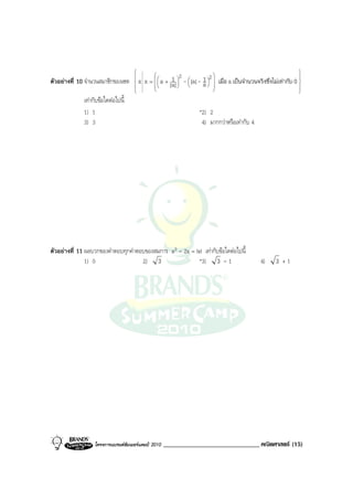                                                                             
                                                            2          2                                        
ตัวอยางที่ 10 จํานวนสมาชิกของเซต       xx   = 
                                                   a + |1| - |a|- 1   เมื่อ a เปนจํานวนจริงซึ่งไมเทากับ 0 
                                                          a 
                                                            
                                                                     a 
                                                                         
                                                                                                                
                                                                                                               
              เทากับขอใดตอไปนี้
              1) 1                                                    *2) 2
              3) 3                                                     4) มากกวาหรือเทากับ 4




ตัวอยางที่ 11 ผลบวกของคําตอบทุกคําตอบของสมการ x3 - 2x = |x| เทากับขอใดตอไปนี้
               1) 0                  2) 3                  *3) 3 - 1                             4)     3 +1




                   โครงการแบรนดซัมเมอรแคมป 2010    ______________________________ คณิตศาสตร (15)
 