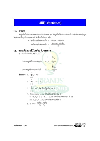 สถิติ (Statistics)
1. ขอมูล
       ขอมูลที่ใชในการวิเคราะหทางสถิติมีสองประเภท คือ ขอมูลที่ไมไดแจกแจงความถี่ ซึ่งจะเห็นคาของขอมูล
ทุกตัวและขอมูลที่แจกแจงความถี่ จะเห็นเปนอันตรภาคชั้น
                       ความกวางของอันตรภาพชั้น = ขอบบน - ขอบลาง
                                                        ขอบบน + ขอบลาง
                           จุดกึ่งกลางอันตรภาคชั้น =
                                                                2

2. การวัดแนวโนมเขาสูสวนกลาง
                        
       1. คาเฉลี่ยเลขคณิต, Mean, x
                                                               N
                                                               ∑ xi
           x ของขอมูลที่ไมแจกแจงความถี่        x =          i=1
                                                                N
                                                               K
                                                               ∑ fi x i
           x ของขอมูลที่แจกแจงความถี่           x =          i=1
                                                                 N
                         N
       ขอสังเกต 1.      ∑ xi = N x
                        i=1
                         N
                   2.    ∑ (x i - x ) = 0
                        i=1
                         N           2
                   3.    ∑ (x i - a ) มีคานอยที่สุดเมื่อ   a= x
                        i=1
                   4. ถา x1, x2, x3, ... , xn มีคาเฉลี่ยเลขคณิตเปน x
                      x1 + k, x2 + k, x3 + k, ... , xn + k มีคาเฉลี่ยเลขคณิตเปน x + k
                      x1k, x2k, x3k, ..., xnk มีคาเฉลี่ยเลขคณิตเปน x k
                                  N x +N x
                   5. x รวม = 1N 1 + N2 2
                                       2      2




คณิตศาสตร (150)_____________________________                       โครงการแบรนดซัมเมอรแคมป 2010
 