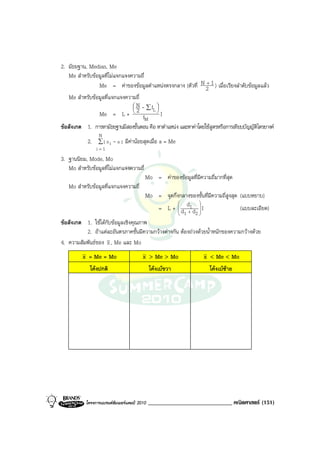 2. มัธยฐาน, Median, Me
   Me สําหรับขอมูลที่ไมแจกแจงความถี่
                Me = คาของขอมูลตําแหนงตรงกลาง (ตัวที่ N 2 1 ) เมื่อเรียงลําดับขอมูลแลว
                                                                 +

   Me สําหรับขอมูลที่แจกแจงความถี่
                                 N - ∑f 
                                        L
                Me = L +  2 f            
                                            I
                                       M
ขอสังเกต 1. การหามัธยฐานมีสองขั้นตอน คือ หาตําแหนง และหาคาโดยใชสูตรหรือการเทียบบัญญัติไตรยางค
                 N
            2. ∑ | x i - a | มีคานอยสุดเมื่อ a = Me
                i=1
3. ฐานนิยม, Mode, Mo
   Mo สําหรับขอมูลที่ไมแจกแจงความถี่
                                         Mo = คาของขอมูลที่มีความถี่มากที่สุด
   Mo สําหรับขอมูลที่แจกแจงความถี่
                                     Mo = จุดกึ่งกลางของชั้นที่มีความถี่สูงสุด (แบบหยาบ)
                                         = L +  d d1 d  I
                                                            
                                                                             (แบบละเอียด)
                                                    1 + 2
ขอสังเกต 1. ใชไดกับขอมูลเชิงคุณภาพ
          2. ถาแตละอันตรภาคชั้นมีความกวางตางกัน ตองถวงดวยน้ําหนักของความกวางดวย
4. ความสัมพันธของ x , Me และ Mo
         x = Me = Mo                    x > Me > Mo               x < Me < Mo
             โคงปกติ                        โคงเบขวา              โคงเบซาย




           โครงการแบรนดซัมเมอรแคมป 2010   _____________________________ คณิตศาสตร (151)
 