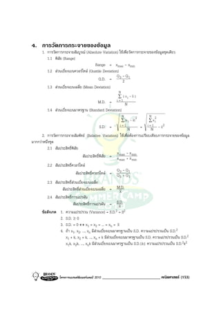 4. การวัดการกระจายของขอมูล
      1. การวัดการกระจายสัมบูรณ (Absolute Variation) ใชเพื่อวัดการกระจายของขอมูลชุดเดียว
         1.1 พิสัย (Range)
                                       Range = xmax - xmin
         1.2 สวนเบี่ยงเบนควอรไทล (Quatile Deviation)
                                                      Q 3 - Q1
                                          Q.D. =          2
         1.3 สวนเบี่ยงเบนเฉลี่ย (Mean Deviation)
                                                           N
                                                           ∑ | xi - x |
                                       M.D. =             i=1
                                                       N
         1.4 สวนเบี่ยงเบนมาตรฐาน (Standard Deviation)
                                                             N           2     N 2
                                                             ∑ (x i - x)       ∑xi
                                              S.D. =        i=1      =       i =1  2
                                                             N             N -x
      2. การวัดการกระจายสัมพัทธ (Relative Variation) ใชเพื่อตองการเปรียบเทียบการกระจายของขอมูล
มากกวาหนึ่งชุด
         2.1 สัมประสิทธิ์พิสัย
                                                    x -x
                               สัมประสิทธิ์พิสัย = x max + x min
                                                           max       min
         2.2 สัมประสิทธิ์ควอรไทล
                                                          Q -Q
                            สัมประสิทธิ์ควอรไทล = Q 3 + Q1
                                                            3    1
         2.3 สัมประสิทธิ์สวนเบี่ยงเบนเฉลี่ย
                 สัมประสิทธิ์สวนเบี่ยงเบนเฉลี่ย = M.D.     x
         2.4 สัมประสิทธิ์การแปรผัน
                          สัมประสิทธิ์การแปรผัน = S.D.     x
      ขอสังเกต 1. ความแปรปรวน (Variance) = S.D.        2 = S2
                2. S.D. ≥ 0
                3. S.D. = 0 ↔ x1 = x2 = ... = xn = x
                4. ถา x1, x2, ..., xn มีสวนเบี่ยงเบนมาตรฐานเปน S.D. ความแปรปรวนเปน S.D.2
                    x1 + k, x2 + k, ..., xn + k มีสวนเบี่ยงเบนมาตรฐานเปน S.D. ความแปรปรวนเปน S.D.2
                    x1k, x2k, ..., xnk มีสวนเบี่ยงเบนมาตรฐานเปน S.D.|k| ความแปรปรวนเปน S.D.2k2




                 โครงการแบรนดซัมเมอรแคมป 2010   _____________________________ คณิตศาสตร (153)
 