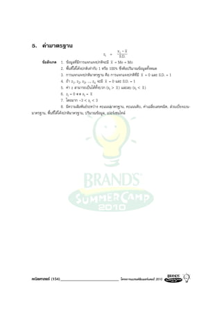 5. คามาตรฐาน
                                                             xi - x
                                                     zi = S.D.
     ขอสังเกต 1. ขอมูลที่มการแจกแจงปกติจะมี x = Me = Mo
                                    ี
                     2. พื้นที่ใตโคงปกติเทากับ 1 หรือ 100% ซึ่งคือปริมาณขอมูลทั้งหมด
                     3. การแจกแจงปกติมาตรฐาน คือ การแจกแจงปกติที่มี x = 0 และ S.D. = 1
                     4. ถา z1, z2, z3, ..., zn จะมี x = 0 และ S.D. = 1
                     5. คา z สามารถเปนไดทั้งบวก (xi > x ) และลบ (xi < x )
                     6. zi = 0 ↔ xi = x
                     7. โดยมาก -3 < zi < 3
                     8. มีความสัมพันธระหวาง คะแนนมาตรฐาน, คะแนนดิบ, คาเฉลี่ยเลขคณิต, สวนเบี่ยงเบน-
มาตรฐาน, พื้นที่ใตโคงปกติมาตรฐาน, ปริมาณขอมูล, เปอรเซนไทล




คณิตศาสตร (154)_____________________________            โครงการแบรนดซัมเมอรแคมป 2010
 