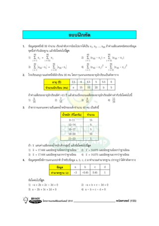แบบฝกหัด
1. ขอมูลชุดหนึ่งมี 99 จํานวน เรียงลําดับจากนอยไปมากไดเปน x1, x2, ..., x99 ถาคาเฉลี่ยเลขคณิตของขอมูล
   ชุดนี้เทากับมัธยฐาน แลวขอใดตอไปนี้ถูก
          49          99                                        49                   99
     1) ∑ x i = ∑ x i                                      2) ∑ (x 50 - x i ) = ∑ (x 50 - x i )
          i=1      i = 51                                       i=1                   i = 51
           49               99                                   49                       99
     3)    ∑ x50 - x i = ∑ x50 - x i                       4)    ∑ (x 50   - x i ) 2 = ∑ (x 50   - x i )2
          i=1             i = 51                                i=1                     i = 51
2. โรงเรียนอนุบาลแหงหนึ่งมีนักเรียน 80 คน โดยการแจกแจงของอายุนักเรียนเปนดังตาราง
                           อายุ (ป)     3.5              4     4.5       5    5.5        6
                     จํานวนนักเรียน (คน) a                15    10        20    b         5
     ถาคาเฉลี่ยของอายุนักเรียนมีคา 4.5 ป แลวสวนเบี่ยงเบนเฉลี่ยของอายุนักเรียนมีคาเทากับขอใดตอไปนี้
                                   
     1) 16 5                   2) 16 7                       9
                                                         3) 16                    4) 1611

3. ถาตารางแจกแจงความถี่แสดงน้ําหนักของเด็กจํานวน 40 คน เปนดังนี้
                                       น้ําหนัก (กิโลกรัม)       จํานวน
                                              9-11                  15
                                             12-14                  5
                                             15-17                  5
                                             18-20                  10
                                             21-23                  5
   ถา x แทนคาเฉลี่ยของน้ําหนักเด็กกลุมนี้ แลวขอใดตอไปนี้ถูก
   1) x = 17.444 และมัธยฐานนอยกวาฐานนิยม 2) x = 14.875 และมัธยฐานนอยกวาฐานนิยม
   3) x = 17.444 และมัธยฐานมากกวาฐานนิยม 4) x = 14.875 และมัธยฐานมากกวาฐานนิยม
4. ขอมูลชุดหนึ่งมีการแจกแจงปกติ ถาหยิบขอมูล a, b, c, d มาคํานวณคามาตรฐาน ปรากฏวาไดคาดังตาราง
                                ขอมูล                a        b        c        d
                           คามาตรฐาน (z)            -3      -0.45    0.45       1
     ขอใดตอไปนี้ถูก
     1) -a + 2b + 2c - 3d = 0                              2) -a + b + c - 3d = 0
     3) a - 2b + 3c + 2d = 0                               4) a - b + c - d = 0

                   โครงการแบรนดซัมเมอรแคมป 2010   _____________________________ คณิตศาสตร (155)
 