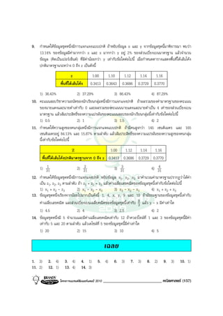 9. กําหนดใหขอมูลชุดหนึ่งมีการแจกแจงแบบปกติ ถาหยิบขอมูล x และ y จากขอมูลชุดนี้มาพิจารณา พบวา
   13.14% ของขอมูลมีคามากกวา x และ x มากกวา y อยู 2% ของสวนเบี่ยงเบนมาตรฐาน แลวจํานวน
   ขอมูล (คิดเปนเปอรเซ็นต) ที่มีคานอยกวา y เทากับขอใดตอไปนี้ เมื่อกําหนดตารางแสดงพื้นที่ใตเสนโคง
   ปกติมาตรฐานระหวาง 0 ถึง z เปนดังนี้
                             z             1.00         1.10     1.12     1.14      1.16
                    พื้นที่ใตเสนโคง    0.3413       0.3643   0.3686   0.3729    0.3770
    1) 36.43%               2) 37.29%             3) 86.43%            4) 87.29%
10. คะแนนสอบวิชาความถนัดของนักเรียนกลุมหนึ่งมีการแจกแจงปกติ ถาผลรวมของคามาตรฐานของคะแนน
    ของนายแดงและนายดําเทากับ 0 และผลรวมของคะแนนนายแดงและนายดําเปน 4 เทาของสวนเบี่ยงเบน
    มาตรฐาน แลวสัมประสิทธิ์ของความแปรผันของคะแนนสอบของนักเรียนกลุมนี้เทากับขอใดตอไปนี้
    1) 0.5                  2) 1                  3) 1.5               4) 2
11. กําหนดใหความสูงของคนกลุมหนึ่งมีการแจกแจงแบบปกติ ถามีคนสูงกวา 145 เซนติเมตร และ 165
    เซนติเมตรอยู 84.13% และ 15.87% ตามลําดับ แลวสัมประสิทธิ์ของความแปรผันของความสูงของคนกลุม
    นี้เทากับขอใดตอไปนี้
                             Z                   1.00   1.12   1.14   1.16
       พื้นที่ใตเสนโคงปกติมาตรฐานจาก 0 ถึง z 0.3413 0.3686 0.3729 0.3770
    1) 311                    2) 312                   3) 313                  4) 31 4

12. กําหนดใหขอมูลชุดหนึ่งมีการแจกแจงปกติ หยิบขอมูล x1, x2, x3 มาคํานวณคามาตรฐานปรากฏวาไดคา
    เปน z1, z2, z3 ตามลําดับ ถา z1 + z2 = z3 แลวคาเฉลี่ยเลขคณิตของขอมูลชุดนี้เทากับขอใดตอไปนี้
    1) x1 + x2 - z3           2) x1 - x2 - x3          3) x3 - x2 - x1         4) x1 + x2 + x3
13. ขอมูลชุดหนึ่งเรียงจากนอยไปมากเปนดังนี้ 1, 4, x, y, 9 และ 10 ถามัธยมฐานของขอมูลชุดนี้เทากับ
    คาเฉลี่ยเลขคณิต และสวนเบี่ยงเบนเฉลี่ยคณิตของขอมูลชุดนี้เทากับ 8 แลว y - x มีคาเทาใด
                                                                        3
    1) 4.5                    2) 4                     3) 2.5                  4) 2
14. ขอมูลชุดหนึ่งมี 5 จํานวนและมีคาเฉลี่ยเลขคณิตเทากับ 12 ถาควอรไทลที่ 1 และ 3 ของขอมูลชุดนี้มีคา
    เทากับ 5 และ 20 ตามลําดับ แลวเดไซลท่ี 5 ของขอมูลชุดนี้มีคาเทาใด
    1) 20                     2) 15                    3) 10                   4) 5

                                                      เฉลย
1. 3)      2. 4)       3. 4)        4. 1)       5. 4)      6. 3)    7. 3)     8. 2)       9. 3)      10. 1)
11. 2)     12. 1)      13. 4)       14. 3)

                    โครงการแบรนดซัมเมอรแคมป 2010   _____________________________ คณิตศาสตร (157)
 