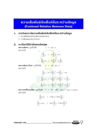 ความสัมพันธเชิงฟงกชันระหวางขอมูล
          (Funtional Relation Between Data)
1. การวิเคราะหความสัมพันธเชิงฟงกชันระหวางขอมูล
     1. ความสัมพันธของตัวแปรอิสระและตัวแปรตาม
     2. การเขียนแผนภาพการกระจาย

2. ระเบียบวิธีกําลังสองนอยสุด
     สมการเสนตรง : รูปทั่วไปคือ                    y = mx + c
     สมการปกติ
                                               n              n
                                              ∑ yi     = m ∑ x i + nc
                                             i =1            i =1
                                            n                  n          n
                                          ∑ xiyi       =   m ∑ x2 + c ∑ x i
                                                                  i
                                          i =1               i =1       i =1
     สมการเสนพาราโบลา : รูปทั่วไปคือ               y =    ax2 + bx + c
     สมการปกติ
                                                n            n           n
                                               ∑ yi    = a ∑ x 2 + b ∑ x i + nc
                                                               i
                                              i =1           i =1     i =1
                                             n                 n        n        n
                                            ∑ xiyi     =   a ∑ x3 + b ∑ x2 + c ∑ x i
                                                                  i        i
                                           i =1              i =1     i =1     i =1
                                           n 2                 n        n        n
                                          ∑ xi yi      =   a ∑ x4 + b ∑ x3 + c ∑ x2
                                                                  i        i        i
                                         i =1                i =1     i =1     i =1
     สมการเอกซโพเนนเชียล : รูปทั่วไปคือ            y =    abx หรือ log y = log a              + x log b
     สมการปกติ
                                        n                                    n
                                       ∑ log y i      = n log a + log b ∑ x i
                                      i =1                                i =1
                                     n                            n               n
                                    ∑ x i log y i     = log a ∑ x i + log b ∑ x 2
                                                                                i
                                   i =1                          i =1            i =1




คณิตศาสตร (158)_____________________________                โครงการแบรนดซัมเมอรแคมป 2010
 
