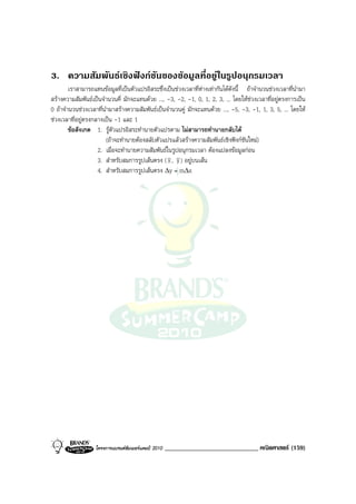 3. ความสัมพันธเชิงฟงกชันของขอมูลที่อยูในรูปอนุกรมเวลา
        เราสามารถแทนขอมูลที่เปนตัวแปรอิสระซึ่งเปนชวงเวลาที่หางเทากันไดดังนี้ ถาจํานวนชวงเวลาที่นํามา
สรางความสัมพันธเปนจํานวนคี่ มักจะแทนดวย ..., -3, -2, -1, 0, 1, 2, 3, ... โดยใหชวงเวลาที่อยูตรงการเปน
0 ถาจํานวนชวงเวลาที่นํามาสรางความสัมพันธเปนจํานวนคู มักจะแทนดวย ..., -5, -3, -1, 1, 3, 5, ... โดยให
ชวงเวลาที่อยูตรงกลางเปน -1 และ 1
        ขอสังเกต 1. รูตัวแปรอิสระทํานายตัวแปรตาม ไมสามารถทํานายกลับได
                        (ถาจะทํานายตองสลับตัวแปรแลวสรางความสัมพันธเชิงฟงกชันใหม)
                    2. เมื่อจะทํานายความสัมพันธในรูปอนุกรมเวลา ตองแปลงขอมูลกอน
                    3. สําหรับสมการรูปเสนตรง ( x , y ) อยูบนเสน
                    4. สําหรับสมการรูปเสนตรง ∆y = m∆x




                   โครงการแบรนดซัมเมอรแคมป 2010   _____________________________ คณิตศาสตร (159)
 