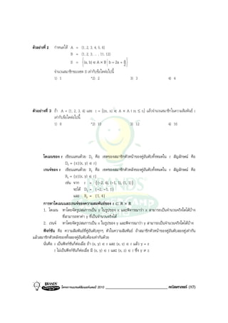 ตัวอยางที่ 2   กําหนดให A = {1, 2, 3, 4, 5, 6}
                          B = {1, 2, 3, ... , 11, 12}
                                                        
                          S = (a, b) ∈ A × B b = 2a + a 
                                                       2
                                                               
                จํานวนสมาชิกของเซต S เทากับขอใดตอไปนี้
                1) 1                   *2) 2                        3) 3               4) 4




ตัวอยางที่ 3 ถา A = {1, 2, 3, 4} และ r = {(m, n) ∈ A × A | m ≤ n} แลวจํานวนสมาชิกในความสัมพันธ r
              เทากับขอใดตอไปนี้
              1) 8                   *2) 10                3) 12                  4) 16




      โดเมนของ r เขียนแทนดวย Dr คือ เซตของสมาชิกตัวหนาของคูอันดับทั้งหมดใน r สัญลักษณ คือ
                       Dr = {x|(x, y) ∈ r}
      เรนจของ r เขียนแทนดวย Rr คือ เซตของสมาชิกตัวหลังของคูอันดับทั้งหมดใน r สัญลักษณ คือ
                       Rr = {y|(x, y) ∈ r}
                       เชน จาก r = {(-2, 4), (-1, 1), (1, 1)}
                            จะได Dr = {-2, -1, 1}
                            และ Rr = {1, 4}
      การหาโดเมนและเรนจของความสมพันธของ r ⊂ R × R
      1. โดเมน หาโดยจัดรูปสมการเปน y ในรูปของ x และพิจารณาวา x สามารถเปนจํานวนจริงใดไดบาง
                    ที่สามารถหาคา y ที่เปนจํานวนจริงได
      2. เรนจ หาโดยจัดรูปสมการเปน x ในรูปของ y และพิจารณาวา y สามารถเปนจํานวนจริงใดไดบาง
      ฟงกชัน คือ ความสัมพันธที่คอนดับทุกๆ ตัวในความสัมพันธ ถาสมาชิกตัวหนาของคูอันดับสองคูเทากัน
                                         ูั
แลวสมาชิกตัวหลังของทั้งสองคูอันดับตองเทากันดวย
      นั่นคือ r เปนฟงกชันก็ตอเมื่อ ถา (x, y) ∈ r และ (x, z) ∈ r แลว y = z
              r ไมเปนฟงกชันก็ตอเมื่อ มี (x, y) ∈ r และ (x, z) ∈ r ซึ่ง y ≠ z




                    โครงการแบรนดซัมเมอรแคมป 2010   ______________________________ คณิตศาสตร (17)
 